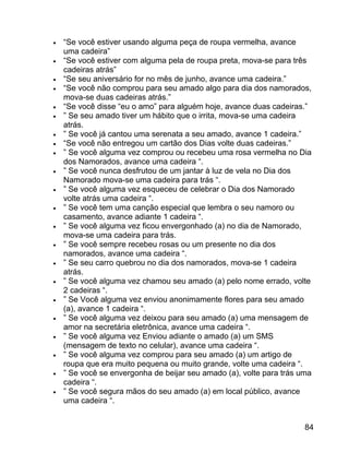 •
•
•
•
•
•
•
•
•
•
•
•
•
•
•
•
•
•
•
•
•
•

“Se você estiver usando alguma peça de roupa vermelha, avance
uma cadeira”
“Se você estiver com alguma pela de roupa preta, mova-se para três
cadeiras atrás”
“Se seu aniversário for no mês de junho, avance uma cadeira.”
“Se você não comprou para seu amado algo para dia dos namorados,
mova-se duas cadeiras atrás.”
“Se você disse “eu o amo” para alguém hoje, avance duas cadeiras.”
” Se seu amado tiver um hábito que o irrita, mova-se uma cadeira
atrás.
” Se você já cantou uma serenata a seu amado, avance 1 cadeira.”
“Se você não entregou um cartão dos Dias volte duas cadeiras.”
” Se você alguma vez comprou ou recebeu uma rosa vermelha no Dia
dos Namorados, avance uma cadeira “.
” Se você nunca desfrutou de um jantar à luz de vela no Dia dos
Namorado mova-se uma cadeira para trás “.
” Se você alguma vez esqueceu de celebrar o Dia dos Namorado
volte atrás uma cadeira “.
” Se você tem uma canção especial que lembra o seu namoro ou
casamento, avance adiante 1 cadeira “.
” Se você alguma vez ficou envergonhado (a) no dia de Namorado,
mova-se uma cadeira para trás.
” Se você sempre recebeu rosas ou um presente no dia dos
namorados, avance uma cadeira “.
” Se seu carro quebrou no dia dos namorados, mova-se 1 cadeira
atrás.
” Se você alguma vez chamou seu amado (a) pelo nome errado, volte
2 cadeiras “.
” Se Você alguma vez enviou anonimamente flores para seu amado
(a), avance 1 cadeira “.
” Se você alguma vez deixou para seu amado (a) uma mensagem de
amor na secretária eletrônica, avance uma cadeira “.
” Se você alguma vez Enviou adiante o amado (a) um SMS
(mensagem de texto no celular), avance uma cadeira “.
” Se você alguma vez comprou para seu amado (a) um artigo de
roupa que era muito pequena ou muito grande, volte uma cadeira “.
” Se você se envergonha de beijar seu amado (a), volte para trás uma
cadeira “.
” Se você segura mãos do seu amado (a) em local público, avance
uma cadeira “.
84

 