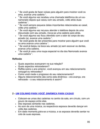 •
•

•
•
•
•
•
•

” Se você gosta de fazer coisas para alguém para mostrar você os
ama, avance uma cadeira “.
” Se você alguma vez recebeu uma chamada telefônica de um exnamorado depois que casou com seu amado, volte atrás duas
cadeiras “.
” Se você sempre esquece datas importantes relacionadas ao casal,
volte uma cadeira “.
” Se você alguma vez recusou atender o telefone depois de uma
discurssão com seu amado, mova-se uma cadeira para atrás.
” Se você alguma vez ficou ofendido com o odor do corpo de seu
amado (a), avance uma cadeira “.
” Se você gosta de dar presentes para mostrar para alguém que você
os ama avance uma cadeira “.
” Se você já beijou na boca seu amado (a) sem escovar os dentes,
avance uma cadeira.
” Se você já usou uma roupa especial no dia dos Namorado avance
uma cadeira “.

Reflexão
•
•
•
•
•

Quais aspectos avançaram na sua relação?
Quais aspectos retrocederam?
Reflita sobre o ano anterior, você avançou em seu relacionamento
conjugal ou retrocedeu?
Como você mede o progresso do seu relacionamento?
Alguns relacionamento são como esta dinâmica – ora avança, ora
retrocede – o seu relacionamento é assim?

2 - UM COLINHO PARA VOCÊ. DINÂMICA PARA CASAIS
•
•
•
•

Colocam-se umas dez cadeiras no centro da sala, em círculo, com um
pouco de espaço entre elas.
Dez esposas sentarão nas cadeiras.
Ao som de uma música, os respectivos esposos deverão dançar em
volta das cadeiras.
Em dado momento,pára-se a música, e os esposos deverão sentar no
colo de suas esposas.
85

 