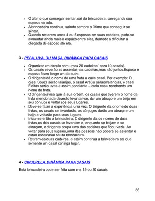 •
•
•

O último que conseguir sentar, sai da brincadeira, carregando sua
esposa no colo.
A brincadeira continua, saindo sempre o último que conseguir se
sentar.
Quando restarem umas 4 ou 5 esposas em suas cadeiras, pode-se
aumentar ainda mais o espaço entre elas, demodo a dificultar a
chegada do esposo até ela.

3 - PERA, UVA, OU MAÇA. DINÂMICA PARA CASAIS
•
•
•

•

•

•

•

Organizar um circulo com umas 20 cadeiras( para 10 casais).
Os casais deverão se assentar nas cadeiras,mas não juntos.Esposo e
esposa ficam longe um do outro.
O dirigente dá o nome de uma fruta a cada casal. Por exemplo: O
casal Souza serão laranjas, o casal Araújo serãomelancias, o casal
Freitas serão uvas,e assim por diante – cada casal recebendo um
nome de fruta.
O dirigente avisa que, à sua ordem, os casais que tiverem o nome da
fruta mencionada deverão levantar-se, dar um abraço e um beijo em
seu cônjuge e voltar aos seus lugares.
Deve-se fazer a experiência uma vez. O dirigente diz onome de duas
frutas, os casais se levantarão, os cônjuges darão um abraço e um
beijo e voltarão para seus lugares.
Inicia-se então a brincadeira. O dirigente diz os nomes de duas
frutas,os dois casais se levantam e, enquanto se beijam e se
abraçam, o dirigente ocupa uma das cadeiras que ficou vazia. Ao
voltar para seus lugares,uma das pessoas não poderá se assentar e
então esse casal sai da brincadeira.
Retiram-se duas cadeiras, e assim continua a brincadeira até que
somente um casal consiga lugar.

4 - CINDERELA. DINÂMICA PARA CASAIS
Esta brincadeira pode ser feita com uns 15 ou 20 casais.

86

 