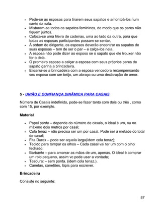 •
•
•
•
•
•
•

Pede-se as esposas para tirarem seus sapatos e amontoá-los num
canto da sala.
Misturam-se todos os sapatos femininos, de modo que os pares não
fiquem juntos.
Coloca-se uma fileira de cadeiras, uma ao lado da outra, para que
todas as esposas participantes possam se sentar.
À ordem do dirigente, os esposos deverão encontrar os sapatos de
suas esposas – tem de ser o par – e calça-los nela.
A esposa não pode dizer ao esposo se o sapato que ele trouxer não
for o dela.
O promeiro esposo a calçar a esposa com seus próprios pares de
sapato ganha a brincadeira.
Encerra-se a brincadeira com a esposa vencedora recompensando
seu esposo com um beijo, um abraço ou uma declaração de amor.

5 - UNIÃO E CONFIANÇA.DINÂMICA PARA CASAIS
Número de Casais indefinido, pode-se fazer tanto com dois ou três , como
com 15, por exemplo.
Material
•
•
•
•
•
•
•

Papel pardo – depende do número de casais, o ideal é um, ou no
máximo dois metros por casal;
Cola tenaz – não precisa ser um por casal. Pode ser a metade do total
de casal;
Fita Durex – pode ser aquela larga(idem cola tenaz);
Tecido para tampar os olhos – Cada casal vai ter um com o olho
fechado;
Barbante – para amarrar as mãos de um, apenas. O ideal é comprar
um rolo pequeno, assim vc pode usar a vontade;
Tesoura: – sem ponta. (idem cola tenaz.).
Canetas, canetões, lápis para escrever.

Brincadeira
Consiste no seguinte:

87

 