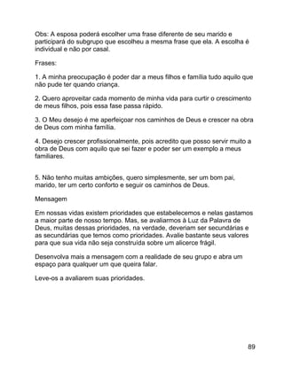 Obs: A esposa poderá escolher uma frase diferente de seu marido e
participará do subgrupo que escolheu a mesma frase que ela. A escolha é
individual e não por casal.
Frases:
1. A minha preocupação é poder dar a meus filhos e família tudo aquilo que
não pude ter quando criança.
2. Quero aproveitar cada momento de minha vida para curtir o crescimento
de meus filhos, pois essa fase passa rápido.
3. O Meu desejo é me aperfeiçoar nos caminhos de Deus e crescer na obra
de Deus com minha família.
4. Desejo crescer profissionalmente, pois acredito que posso servir muito a
obra de Deus com aquilo que sei fazer e poder ser um exemplo a meus
familiares.
5. Não tenho muitas ambições, quero simplesmente, ser um bom pai,
marido, ter um certo conforto e seguir os caminhos de Deus.
Mensagem
Em nossas vidas existem prioridades que estabelecemos e nelas gastamos
a maior parte de nosso tempo. Mas, se avaliarmos à Luz da Palavra de
Deus, muitas dessas prioridades, na verdade, deveriam ser secundárias e
as secundárias que temos como prioridades. Avalie bastante seus valores
para que sua vida não seja construída sobre um alicerce frágil.
Desenvolva mais a mensagem com a realidade de seu grupo e abra um
espaço para qualquer um que queira falar.
Leve-os a avaliarem suas prioridades.

89

 