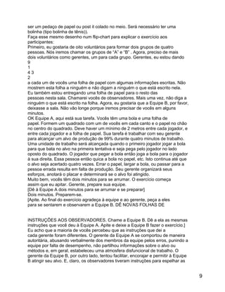 ser um pedaço de papel ou post it colado no meio. Será necessário ter uma
bolinha (tipo bolinha de tênis)).
Faça esse mesmo desenho num flip-chart para explicar o exercício aos
participantes:
Primeiro, eu gostaria de oito voluntários para formar dois grupos de quatro
pessoas. Nós iremos chamar os grupos de “A” e “B” . Agora, preciso de mais
dois voluntários como gerentes, um para cada grupo. Gerentes, eu estou dando
9
1
43
2
a cada um de vocês uma folha de papel com algumas informações escritas. Não
mostrem esta folha a ninguém e não digam a ninguém o que está escrito nela.
Eu também estou entregando uma folha de papel para o resto das
pessoas nesta sala. Chamarei vocês de observadores. Mais uma vez, não diga a
ninguém o que está escrito na folha. Agora, eu gostaria que a Equipe B, por favor,
deixasse a sala. Não vão longe porque iremos precisar de vocês em alguns
minutos.
OK Equipe A, aqui está sua tarefa. Vocês têm uma bola e uma folha de
papel. Formem um quadrado com um de vocês em cada canto e o papel no chão
no centro do quadrado. Deve haver um mínimo de 2 metros entre cada jogador, e
entre cada jogador e a folha de papel. Sua tarefa é trabalhar com seu gerente
para alcançar um alvo de produção de 99% durante quatro minutos de trabalho.
Uma unidade de trabalho será alcançada quando o primeiro jogador jogar a bola
para que bata no alvo na primeira tentativa e seja pega pelo jogador no lado
oposto do quadrado. O jogador que pegar a bola então joga a bola para o jogador
à sua direita. Essa pessoa então quica a bola no papel, etc. Isto continua até que
o alvo seja acertado quatro vezes. Errar o papel, largar a bola, ou passar para a
pessoa errada resulta em falta de produção. Seu gerente organizará seus
esforços, anotará o placar e determinará se o alvo foi atingido.
Muito bem, vocês têm dois minutos para se arrumar. O exercício começa
assim que eu apitar. Gerente, prepare sua equipe.
[Dê à Equipe A dois minutos para se arrumar e se preparar]
Dois minutos. Preparem-se.
[Apite. Ao final do exercício agradeça à equipe e ao gerente, peça a eles
para se sentarem e observarem a Equipe B. DÊ NOVAS FOLHAS DE
INSTRUÇÕES AOS OBSERVADORES. Chame a Equipe B. Dê a ela as mesmas
instruções que você deu à Equipe A. Apite e deixe a Equipe B fazer o exercício.]
Eu acho que a maioria de vocês percebeu que as instruções que dei a
cada gerente foram diferentes. O gerente da Equipe A se comportou de maneira
autoritária, abusando verbalmente dos membros da equipe pelos erros, punindo a
equipe por falta de desempenho, não partilhou informações sobre o alvo ou
métodos e, em geral, estabeleceu uma atmosfera disfuncional de trabalho. O
gerente da Equipe B, por outro lado, tentou facilitar, encorajar e permitir à Equipe
B atingir seu alvo. E, claro, os observadores tiveram instruções para espelhar as

9

 