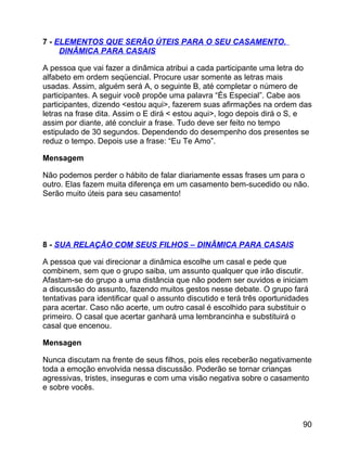 7 - ELEMENTOS QUE SERÃO ÚTEIS PARA O SEU CASAMENTO.
DINÂMICA PARA CASAIS
A pessoa que vai fazer a dinâmica atribui a cada participante uma letra do
alfabeto em ordem seqüencial. Procure usar somente as letras mais
usadas. Assim, alguém será A, o seguinte B, até completar o número de
participantes. A seguir você propõe uma palavra “És Especial”. Cabe aos
participantes, dizendo <estou aqui>, fazerem suas afirmações na ordem das
letras na frase dita. Assim o E dirá < estou aqui>, logo depois dirá o S, e
assim por diante, até concluir a frase. Tudo deve ser feito no tempo
estipulado de 30 segundos. Dependendo do desempenho dos presentes se
reduz o tempo. Depois use a frase: “Eu Te Amo”.
Mensagem
Não podemos perder o hábito de falar diariamente essas frases um para o
outro. Elas fazem muita diferença em um casamento bem-sucedido ou não.
Serão muito úteis para seu casamento!

8 - SUA RELAÇÃO COM SEUS FILHOS – DINÂMICA PARA CASAIS
A pessoa que vai direcionar a dinâmica escolhe um casal e pede que
combinem, sem que o grupo saiba, um assunto qualquer que irão discutir.
Afastam-se do grupo a uma distância que não podem ser ouvidos e iniciam
a discussão do assunto, fazendo muitos gestos nesse debate. O grupo fará
tentativas para identificar qual o assunto discutido e terá três oportunidades
para acertar. Caso não acerte, um outro casal é escolhido para substituir o
primeiro. O casal que acertar ganhará uma lembrancinha e substituirá o
casal que encenou.
Mensagen
Nunca discutam na frente de seus filhos, pois eles receberão negativamente
toda a emoção envolvida nessa discussão. Poderão se tornar crianças
agressivas, tristes, inseguras e com uma visão negativa sobre o casamento
e sobre vocês.

90

 