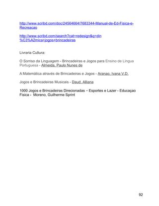 http://www.scribd.com/doc/24564664/7683344-Manual-de-Ed-Fisica-eRecreacao
http://www.scribd.com/search?cat=redesign&q=din
%C3%A2mica+jogos+brincadeiras
Livraria Cultura:
O Sorriso da Linguagem - Brincadeiras e Jogos para Ensino de Língua
Portuguesa - Almeida, Paulo Nunes de
A Matemática através de Brincadeiras e Jogos - Aranao, Ivana V.D.
Jogos e Brincadeiras Musicais - Daud, Alliana
1000 Jogos e Brincadeiras Direcionadas - Esportes e Lazer - Educaçao
Fisica - Moreno, Guilherme Sprint

92

 