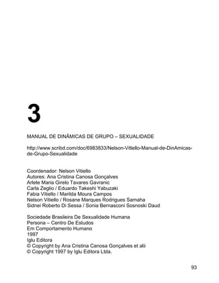 3
MANUAL DE DINÂMICAS DE GRUPO – SEXUALIDADE
http://www.scribd.com/doc/6983833/Nelson-Vitlello-Manual-de-DinAmicasde-Grupo-Sexualidade
Coordenador: Nelson Vitiello
Autores: Ana Cristina Canosa Gonçalves
Arlete Maria Girelo Tavares Gavranic
Carla Zeglio / Eduardo Takeshi Yabuzaki
Fabia Vitiello / Marilda Moura Campos
Nelson Vitiello / Rosane Marques Rodrigues Samaha
Sidnei Roberto Di Sessa / Sonia Bernasconi Sosnoski Daud
Sociedade Brasileira De Sexualidade Humana
Persona – Centro De Estudos
Em Comportamento Humano
1997
Iglu Editora
© Copyright by Ana Cristina Canosa Gonçalves et alii
© Copyright 1997 by Iglu Editora Ltda.
93

 