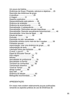 Um pouco da história............................................... 19
Dinâmicas de Grupo: Proposta, estrutura e objetivos .... 25
Descrição das dinâmicas de grupo
A escultura ............................. 29
A Viagem .............. 31
Desenho explicativo .................... 34
Dessensibilização pela palavra ..... 36
Dinâmica de avaliação .................... 38
Dinâmica de encerramento .............. 40
Dramatização: A adolescência............. 42
Dramatização: Disfunções sexuais masculinas ........... 44
Dramatização: Doenças sexualmente transmissíveis .......... 46
Dramatização: Uma ceia de Natal ....... 48
Estudo de casos .................. 50
Exclusão ................. 54
Exposição de arte: sexualidade ........ 56
Expressão artística como meio de dar e receber .......... 58
Fantasias sexuais ................................... 60
Improvisação: criar uma dinâmica de grupo........ 62
Interpretação de texto ............ 64
Liberação lúdica das fantasias ......... 68
O amor, o que é? ..... 70
Papel do Educador Sexual ........ 72
Piso mágico ........................ 74
Rótulos ............................... 76
Sexualidade do profissional ......... 78
Sexualidade na família ............... 80
Tornarem-se conhecidos .......... 82
Treinamento assertivo ....... 84
Túnel do Tempo .......... 86
Abrigo nuclear ........... 88
Saco tátil ...... 91
Dinâmica da eleição .................. 93
Bibliografia recomendada........ 95
APRESENTAÇÃO
Em nosso meio existem relativamente poucas publicações
versando os aspectos práticos do uso de Dinâmicas de
95

 