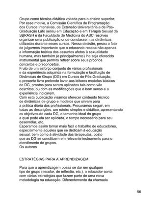 Grupo como técnica didática voltada para o ensino superior.
Por esse motivo, a Comissão Científica de Programação
dos Cursos Intensivos, de Extensão Universitária e de PósGraduação Lato sensu em Educação e em Terapia Sexual da
SBRASH e da Faculdade de Medicina do ABC resolveu
organizar uma publicação onde constassem as dinâmicas
utilizadas durante esses cursos. Nessa decisão, pesou o fato
de julgarmos importante que o educando receba não apenas
a informação teórica dos assuntos afetos à sexualidade
humana, mas também (e principalmente) lhe seja oferecido
instrumental que permita refletir sobre seus próprios
conceitos e preconceitos.
Fruto de um esforço conjunto de vários profissionais
e da experiência adquirida na formulação e facilitação de
Dinâmicas de Grupo (DG) em Cursos de Pós-Graduação,
o presente livro pretende levar aos leitores modelos básicos
de DG, prontos para serem aplicados tais como vão
descritos, ou com as modificações que o bom senso e a
experiência indicarem.
Com esta publicação visamos oferecer conteúdo técnico
de dinâmicas de grupo e modelos que sirvam para
a prática diária dos profissionais. Procuramos seguir, em
todas as descrições, um roteiro simples e didático, apresentando
os objetivos de cada DG, o tamanho ideal do grupo
a qual pode ela ser aplicada, o tempo necessário para seu
desenrolar, etc.
Esperamos assim tornar mais fácil o trabalho de educadores,
especialmente aqueles que se dedicam à educação
sexual, bem como à atividade dos terapeutas, posto
que as DG se constituem em relevante instrumento para o
atendimento de grupos.
Os autores
ESTRATÉGIAS PARA A APRENDIZAGEM
Para que a aprendizagem possa se dar em qualquer
tipo de grupo (escolar, de reflexão, etc.), o educador conta
com várias estratégias que fazem parte de uma nova
metodologia na educação. Diferentemente da chamada
96

 