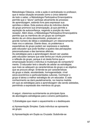 Metodologia Clássica, onde a ação é centralizada no professor,
que é nessa situação encarado como o único detentor
de todo o saber, a Metodologia Participativa Emancipatória
permite que o “aluno” participe ativamente do processo
de aprendizagem, estando livre para expressar sua
opiniões e idéias. Esta postura ativa do indivíduo diante
do grupo promove sua emancipação, já que permite a
aquisição da autoconfiança, negando a posição de mero
receptor. Além disso, a Metodologia Participativa Emancipatória
permite que os membros de um grupo se conheçam
dentro de um clima descontraído, produzam um
grande número de idéias e estabeleçam um relacionamento
mais vivo e caloroso. Diante disso, os problemas e
expectativas do grupo podem ser expressos e captados
pelo educador que pode facilitar a quebra das percepções
preconceituosas e das barreiras afetivas.
As estratégias para a aprendizagem devem ser usadas
pelo educador sempre que este tenha por intuito promover
a reflexão do grupo, porque é só desta forma que a
emancipação levará o indivíduo à mudanças de comporta12
mento. O educador terá o desafio de adotar as estratégias
que mais se adequem as características do grupo e ao objetivo
que se procura atingir. Entende-se por características
do grupo a idade, escolaridade, homogeneidade, nível
sócio-econômico e particularidades culturais. Conhecer o
grupo é talvez a melhor estratégia de um educador. E este
conhecimento se dará paulatinamente, na mesma medida
em que as estratégias para a aprendizagem vão sendo adotadas,
permitindo a expressão dos membros do grupo.
A seguir, citaremos sucintamente os principais tipos
de abordagens estratégicas para o ensino participativo.
1) Estratégias que visam o aquecimento e o desbloqueio
a) Apresentação Simples: Cada indivíduo se apresenta
ao grupo;
b) Apresentação em Dupla ou Cruzada: Subdivide-se
97

 