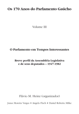 Os 170 Anos do Parlamento Gaúcho
Volume III
O Parlamento em Tempos Interessantes
Breve perfil da Assembléia Legislativa
e de seus deputados – 1947-1982
Flávio M. Heinz (organizador)
Jonas Moreira Vargas • Angela Flach • Daniel Roberto Milke
 