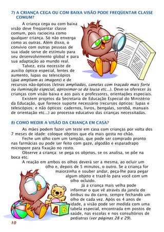7) A CRIANÇA CEGA OU COM BAIXA VISÃO PODE FREQÜENTAR CLASSE 
COMUM? 
10 
A criança cega ou com baixa 
visão deve freqüentar classe 
comum, pois raciocina como 
qualquer criança. Só não enxerga 
como as outras. Além disso, o 
convívio com outras pessoas de 
sua idade serve de estímulo para 
seu desenvolvimento global e para 
sua adaptação ao mundo real. 
Talvez, esta necessite de 
auxílio óptico especial, lentes de 
aumento, lupas ou telescópios 
(que ampliam as imagens) e de 
recursos não-ópticos (letras ampliadas, canetas com traçado mais forte 
ou iluminação especial, aproximar-se da lousa etc...). Deve-se oferecer às 
crianças com visão baixa e aos pais e professores, orientações especiais. 
Existem projetos da Secretaria de Educação Especial do Ministério 
da Educação, que fornece suporte necessário (recursos ópticos: lupas e 
telescópios; e não ópticos: cadernos, livros, bengalas, sorobã, manuais 
de orientação etc...) ao processo educativo das crianças necessitadas. 
8) COMO MEDIR A VISÃO DA CRIANÇA EM CASA? 
As mães podem fazer um teste em casa com crianças por volta dos 
7 meses de idade: coloque objetos que ela mais gosta no chão. 
Feche um olho com um tampão, que pode ser comprado pronto 
nas farmácias ou pode ser feito com gaze, algodão e esparadrapo 
micropore para fixação no rosto. 
Observe a criança: se pega os objetos, se os analisa, se põe na 
boca etc. 
A reação em ambos os olhos deverá ser a mesma, ao ocluir um 
olho e, depois de 5 minutos, o outro. Se a criança for 
maiorzinha e souber andar, peça-lhe para pegar 
algum objeto e trazê-lo para você com um 
olho ocluido. 
Já a criança mais velha pode 
informar o que vê através da janela do 
ônibus ou do carro, sempre fechando um 
olho de cada vez. Após os 4 anos de 
idade, a visão pode ser medida com uma 
tabela especial, encontrada em postos de 
saúde, nas escolas e nos consultórios de 
pediatras (ver páginas 28 e 29). 
 