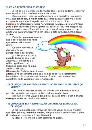 9) COMO PERCEBEMOS AS CORES? 
A luz do sol é composta de muitas cores, como podemos observar 
11 
num arco-íris. A luz artificial imita a luz do sol. 
Quando a luz (solar ou artificial) toca uma superfície, um objeto 
etc... que tenha cor, a maior parte das cores da luz é absorvida, com 
exceção de uma, que é aquela que volta até o nosso olho. 
Exemplo: Se desenharmos uma flor amarela no papel, a tinta utilizada 
para a flor absorverá a maior parte das cores da luz, com exceção dos 
raios amarelos que voltam até a nossa retina. O mesmo ocorre com o 
caule, que deixa de absorver a cor verde; é esta que chega até a nossa 
retina. 
Portanto, podemos concluir 
que a cor depende dos raios 
que voltam até a nossa 
retina. 
Quando não existe 
absorção de cor, 
percebemos a cor branca. 
Já a cor preta aparece, 
quando todas as cores são 
absorvidas, deixando de 
refletir qualquer cor. 
Podemos dizer que há uma 
ausência de cor. 
Observação: O daltonismo é uma 
alteração no mecanismo pelo qual vemos as cores. É geralmente 
hereditário, afetando mais os homens. É muito raro daltonismo 
completo, onde veríamos tudo acinzentado. 
10) CRIANÇA QUE ENXERGA DE UM OLHO SÓ PODE FAZER ESFORÇO 
VISUAL? 
Sim. Muitas pessoas enxergam apenas com um olho e só vão 
perceber quando, por algum motivo, ocluem o olho bom. 
Nenhum esforço visual é prejudicial para os olhos, quer a criança 
enxergue só de um ou dos dois olhos. 
11) COMO DEVE SER A ILUMINAÇÃO DURANTE OS ESTUDOS DA 
CRIANÇA? 
A má iluminação pode provocar cansaço visual para as crianças 
que lêem prolongadamente. Porém, não prejudica a visão e nem o olho. 
O rendimento da criança é que diminuirá. 
O ideal é ler com luz e sem sombras no papel. 
 