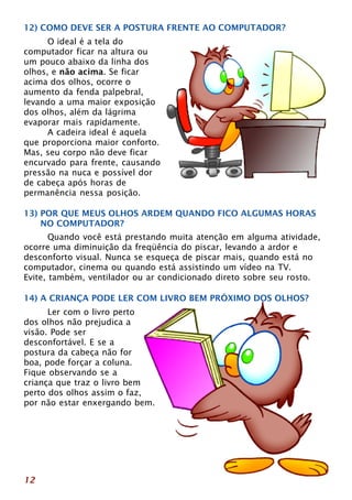 12) COMO DEVE SER A POSTURA FRENTE AO COMPUTADOR? 
12 
O ideal é a tela do 
computador ficar na altura ou 
um pouco abaixo da linha dos 
olhos, e não acima. Se ficar 
acima dos olhos, ocorre o 
aumento da fenda palpebral, 
levando a uma maior exposição 
dos olhos, além da lágrima 
evaporar mais rapidamente. 
A cadeira ideal é aquela 
que proporciona maior conforto. 
Mas, seu corpo não deve ficar 
encurvado para frente, causando 
pressão na nuca e possível dor 
de cabeça após horas de 
permanência nessa posição. 
13) POR QUE MEUS OLHOS ARDEM QUANDO FICO ALGUMAS HORAS 
NO COMPUTADOR? 
Quando você está prestando muita atenção em alguma atividade, 
ocorre uma diminuição da freqüência do piscar, levando a ardor e 
desconforto visual. Nunca se esqueça de piscar mais, quando está no 
computador, cinema ou quando está assistindo um vídeo na TV. 
Evite, também, ventilador ou ar condicionado direto sobre seu rosto. 
14) A CRIANÇA PODE LER COM LIVRO BEM PRÓXIMO DOS OLHOS? 
Ler com o livro perto 
dos olhos não prejudica a 
visão. Pode ser 
desconfortável. E se a 
postura da cabeça não for 
boa, pode forçar a coluna. 
Fique observando se a 
criança que traz o livro bem 
perto dos olhos assim o faz, 
por não estar enxergando bem. 
 