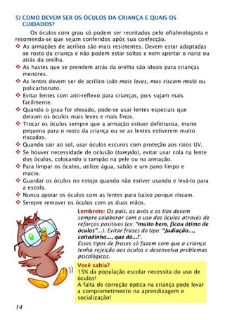 5) COMO DEVEM SER OS ÓCULOS DA CRIANÇA E QUAIS OS 
CUIDADOS? 
14 
Os óculos com grau só podem ser receitados pelo oftalmologista e 
recomenda-se que sejam conferidos após sua confecção. 
™ As armações de acrílico são mais resistentes. Devem estar adaptadas 
ao rosto da criança e não podem estar soltas e nem apertar o nariz ou 
atrás da orelha. 
™ As hastes que se prendem atrás da orelha são ideais para crianças 
menores. 
™ As lentes devem ser de acrílico (são mais leves, mas riscam mais) ou 
policarbonato. 
™ Evitar lentes com anti-reflexo para crianças, pois sujam mais 
facilmente. 
™ Quando o grau for elevado, pode-se usar lentes especiais que 
deixam os óculos mais leves e mais finos. 
™ Trocar os óculos sempre que a armação estiver defeituosa, muito 
pequena para o rosto da criança ou se as lentes estiverem muito 
riscadas. 
™ Quando sair ao sol, usar óculos escuros com proteção aos raios UV. 
™ Se houver necessidade de oclusão (tampão), evitar usar cola na lente 
dos óculos, colocando o tampão na pele ou na armação. 
™ Para limpar os óculos, utilize água, sabão e um pano limpo e 
macio. 
™ Guardar os óculos no estojo quando não estiver usando e levá-lo para 
a escola. 
™ Nunca apoiar os óculos com as lentes para baixo porque riscam. 
™ Sempre remover os óculos com as duas mãos. 
Lembrete: Os pais, os avós e os tios devem 
sempre colaborar com o uso dos óculos através de 
reforços positivos (ex: “muito bem, ficou ótimo de 
óculos”...). Evitar frases do tipo: “Judiação..., 
coitadinho..., que dó...!”. 
Esses tipos de frases só fazem com que a criança 
tenha rejeição aos óculos e desenvolva problemas 
psicológicos. 
Você sabia? 
15% da população escolar necessita do uso de 
óculos! 
A falta de correção óptica na criança pode levar 
a comprometimento na aprendizagem e 
socialização! 
 