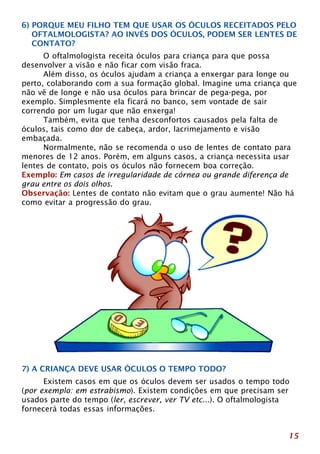 6) PORQUE MEU FILHO TEM QUE USAR OS ÓCULOS RECEITADOS PELO 
OFTALMOLOGISTA? AO INVÉS DOS ÓCULOS, PODEM SER LENTES DE 
CONTATO? 
15 
O oftalmologista receita óculos para criança para que possa 
desenvolver a visão e não ficar com visão fraca. 
Além disso, os óculos ajudam a criança a enxergar para longe ou 
perto, colaborando com a sua formação global. Imagine uma criança que 
não vê de longe e não usa óculos para brincar de pega-pega, por 
exemplo. Simplesmente ela ficará no banco, sem vontade de sair 
correndo por um lugar que não enxerga! 
Também, evita que tenha desconfortos causados pela falta de 
óculos, tais como dor de cabeça, ardor, lacrimejamento e visão 
embaçada. 
Normalmente, não se recomenda o uso de lentes de contato para 
menores de 12 anos. Porém, em alguns casos, a criança necessita usar 
lentes de contato, pois os óculos não fornecem boa correção. 
Exemplo: Em casos de irregularidade de córnea ou grande diferença de 
grau entre os dois olhos. 
Observação: Lentes de contato não evitam que o grau aumente! Não há 
como evitar a progressão do grau. 
7) A CRIANÇA DEVE USAR ÓCULOS O TEMPO TODO? 
Existem casos em que os óculos devem ser usados o tempo todo 
(por exemplo: em estrabismo). Existem condições em que precisam ser 
usados parte do tempo (ler, escrever, ver TV etc...). O oftalmologista 
fornecerá todas essas informações. 
 