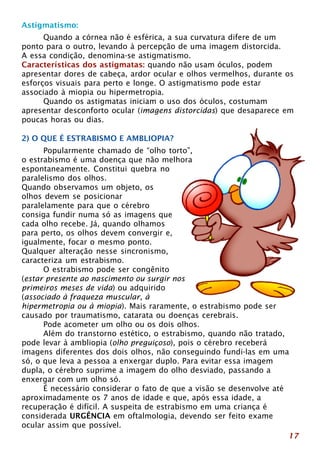 Astigmatismo: 
17 
Quando a córnea não é esférica, a sua curvatura difere de um 
ponto para o outro, levando à percepção de uma imagem distorcida. 
A essa condição, denomina-se astigmatismo. 
Características dos astigmatas: quando não usam óculos, podem 
apresentar dores de cabeça, ardor ocular e olhos vermelhos, durante os 
esforços visuais para perto e longe. O astigmatismo pode estar 
associado à miopia ou hipermetropia. 
Quando os astigmatas iniciam o uso dos óculos, costumam 
apresentar desconforto ocular (imagens distorcidas) que desaparece em 
poucas horas ou dias. 
2) O QUE É ESTRABISMO E AMBLIOPIA? 
Popularmente chamado de “olho torto”, 
o estrabismo é uma doença que não melhora 
espontaneamente. Constitui quebra no 
paralelismo dos olhos. 
Quando observamos um objeto, os 
olhos devem se posicionar 
paralelamente para que o cérebro 
consiga fundir numa só as imagens que 
cada olho recebe. Já, quando olhamos 
para perto, os olhos devem convergir e, 
igualmente, focar o mesmo ponto. 
Qualquer alteração nesse sincronismo, 
caracteriza um estrabismo. 
O estrabismo pode ser congênito 
(estar presente ao nascimento ou surgir nos 
primeiros meses de vida) ou adquirido 
(associado à fraqueza muscular, à 
hipermetropia ou à miopia). Mais raramente, o estrabismo pode ser 
causado por traumatismo, catarata ou doenças cerebrais. 
Pode acometer um olho ou os dois olhos. 
Além do transtorno estético, o estrabismo, quando não tratado, 
pode levar à ambliopia (olho preguiçoso), pois o cérebro receberá 
imagens diferentes dos dois olhos, não conseguindo fundi-las em uma 
só, o que leva a pessoa a enxergar duplo. Para evitar essa imagem 
dupla, o cérebro suprime a imagem do olho desviado, passando a 
enxergar com um olho só. 
É necessário considerar o fato de que a visão se desenvolve até 
aproximadamente os 7 anos de idade e que, após essa idade, a 
recuperação é difícil. A suspeita de estrabismo em uma criança é 
considerada URGÊNCIA em oftalmologia, devendo ser feito exame 
ocular assim que possível. 
 