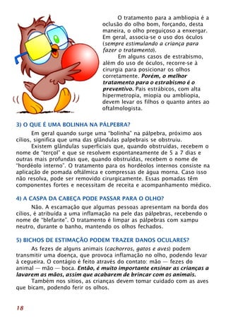 O tratamento para a ambliopia é a 
oclusão do olho bom, forçando, desta 
maneira, o olho preguiçoso a enxergar. 
Em geral, associa-se o uso dos óculos 
(sempre estimulando a criança para 
fazer o tratamento). 
Em alguns casos de estrabismo, 
além do uso de óculos, recorre-se à 
cirurgia para posicionar os olhos 
corretamente. Porém, o melhor 
tratamento para o estrabismo é o 
preventivo. Pais estrábicos, com alta 
hipermetropia, miopia ou ambliopia, 
devem levar os filhos o quanto antes ao 
oftalmologista. 
3) O QUE É UMA BOLINHA NA PÁLPEBRA? 
18 
Em geral quando surge uma “bolinha” na pálpebra, próximo aos 
cílios, significa que uma das glândulas palpebrais se obstruiu. 
Existem glândulas superficiais que, quando obstruídas, recebem o 
nome de “terçol” e que se resolvem espontaneamente de 5 a 7 dias e 
outras mais profundas que, quando obstruídas, recebem o nome de 
“hordéolo interno”. O tratamento para os hordéolos internos consiste na 
aplicação de pomada oftálmica e compressas de água morna. Caso isso 
não resolva, pode ser removido cirurgicamente. Essas pomadas têm 
componentes fortes e necessitam de receita e acompanhamento médico. 
4) A CASPA DA CABEÇA PODE PASSAR PARA O OLHO? 
Não. A escamação que algumas pessoas apresentam na borda dos 
cílios, é atribuída a uma inflamação na pele das pálpebras, recebendo o 
nome de “blefarite”. O tratamento é limpar as pálpebras com xampu 
neutro, durante o banho, mantendo os olhos fechados. 
5) BICHOS DE ESTIMAÇÃO PODEM TRAZER DANOS OCULARES? 
As fezes de alguns animais (cachorros, gatos e aves) podem 
transmitir uma doença, que provoca inflamação no olho, podendo levar 
à cegueira. O contágio é feito através do contato: mão — fezes do 
animal — mão — boca. Então, é muito importante ensinar as crianças a 
lavarem as mãos, assim que acabarem de brincar com os animais. 
Também nos sítios, as crianças devem tomar cuidado com as aves 
que bicam, podendo ferir os olhos. 
 