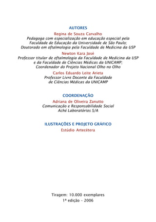AUTORES 
Regina de Souza Carvalho 
Pedagoga com especialização em educação especial pela 
Faculdade de Educação da Universidade de São Paulo; 
Doutorado em oftalmologia pela Faculdade de Medicina da USP 
Newton Kara José 
Professor titular de oftalmologia da Faculdade de Medicina da USP 
e da Faculdade de Ciências Médicas da UNICAMP; 
Coordenador do Projeto Nacional Olho no Olho 
Carlos Eduardo Leite Arieta 
Professor Livre Docente da Faculdade 
de Ciências Médicas da UNICAMP 
COORDENAÇÃO 
Adriana de Oliveira Zanutto 
Comunicação e Responsabilidade Social 
Aché Laboratórios S/A 
ILUSTRAÇÕES E PROJETO GRÁFICO 
Estúdio Artecétera 
Tiragem: 10.000 exemplares 
1ª edição – 2006 
 
