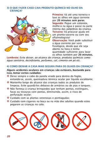 3) O QUE FAZER CASO CAIA PRODUTO QUÍMICO NO OLHO DA 
CRIANÇA? 
20 
Primeiro: Vá até uma torneira e 
lave os olhos em água corrente 
por 20 minutos sem parar. 
Segundo: Pegue um cotonete, 
molhe-o na água e passe na parte 
interna das pálpebras da criança. 
Terceiro: Vá procurar ajuda em 
um pronto-socorro ou com seu 
oftalmologista! 
Observação: Você pode substituir 
a água corrente por soro 
fisiológico, desde que ele seja 
aberto na hora e tenha 
quantidade suficiente para lavar 
os olhos também por 20 minutos. 
Lembrete: Evite deixar, ao alcance da criança, produtos químicos como: 
água sanitária, desinfetante, perfumes, cal, cimento em pó etc. 
4) COMO DEIXAR A CASA MAIS SEGURA PARA OS OLHOS DA CRIANÇA? 
Alguns acidentes oculares em crianças são evitáveis, bastando para 
isso, tomar certos cuidados: 
™ Deixe sempre o cabo da panela virado para dentro do fogão, 
evitando-se, assim, queimadura térmica ocular por líquido escaldante; 
™ Mantenha longe do alcance das crianças todos os produtos de 
limpeza. Evite guardá-los debaixo de armários ou de pias e tanques; 
™ Não forneça à criança brinquedos que tenham pontas, estilingues, 
facas ou tesouras com pontas, diminuindo, assim, o risco de 
perfuração ocular; 
™ Cuidado com as plantas venenosas e pontiagudas; 
™ Cuidado com cigarros na boca ou na mão dos adultos quando estes 
pegarem as crianças no colo. 
 