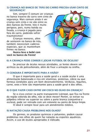 5) CRIANÇA NO BANCO DE TRÁS DO CARRO PRECISA USAR CINTO DE 
SEGURANÇA? 
21 
Sim, sempre! É comum ver crianças 
no banco traseiro do carro sem cinto de 
segurança. Mais comum ainda é ver 
criança sem cinto e no vão entre os 
dois bancos da frente. Isto é muito 
perigoso, pois, numa batida ou 
freada, a criança é jogada para 
fora do carro, podendo sofrer 
traumatismos! 
Crianças menores, além 
de sentarem no banco de trás, 
também necessitam cadeiras 
especiais, que as mantenham 
firmes no banco. 
Nunca leve o bebê com 
você no banco da frente! 
6) A CRIANÇA PODE CORRER E JOGAR FUTEBOL DE ÓCULOS? 
Se precisar de óculos nessas atividades, as lentes devem ser 
acrílicas ou de policarbonato, além de fixar a armação na orelha. 
7) CENOURA É IMPORTANTE PARA A VISÃO? 
O que é importante para a saúde geral e a saúde ocular é uma 
alimentação balanceada e rica em vitaminas, proteínas, cálcio ou que 
forneça condições para um bom desenvolvimento. Verduras, legumes, 
carne, ovos e leite são importantes para a saúde geral e dos olhos. 
8) O QUE FAZER CASO ENTRE UM CISCO NO OLHO DA CRIANÇA? 
Se o cisco estiver na parte transparente (córnea), que fica na frente 
da região colorida do olho, não se deve mexer! Porém, se estiver na 
pálpebra inferior ou superior ou sobre a parte branca (conjuntiva e 
esclera), pode ser retirado com um cotonete ou ponta de lenço limpo. 
O ideal é sempre levar para um atendimento médico. 
9) NATAÇÃO CAUSA PROBLEMAS NOS OLHOS? 
Os germes, os produtos químicos e poluentes, podem causar 
problemas nos olhos de quem faz natação ou esportes aquáticos. 
Assim, o uso de óculos apropriados é indicado. 
 