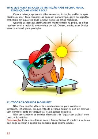 10) O QUE FAZER EM CASO DE IRRITAÇÃO APÓS PISCINA, PRAIA, 
EXPOSIÇÃO AO VENTO E SOL? 
22 
Caso a criança apresente olho vermelho, irritação, ardência após 
piscina ou mar, faça compressas com um pano limpo, gaze ou algodão 
embebido em água fria (não gelada) sobre os olhos fechados. 
Quando as pessoas permanecem muito tempo na praia, os olhos 
recebem muita radiação ultravioleta do sol. Devem, então, usar óculos 
escuros e boné para proteção. 
11) TODOS OS COLÍRIOS SÃO IGUAIS? 
Não. Eles contém diferentes medicamentos para combater 
infecções, inflamação, ou aumento da pressão ocular. O uso de colírios 
sem controle pode ser prejudicial e até causar cegueira. 
Não use também os colírios chamados de “água com açúcar” sem 
prescrição médica. 
Observação: Evite consultar-se com o farmacêutico. O médico é o único 
que pode receitar o colírio ou pomada após exame ocular. 
 