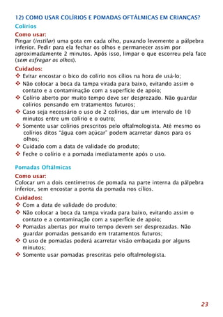 12) COMO USAR COLÍRIOS E POMADAS OFTÁLMICAS EM CRIANÇAS? 
Colírios 
Como usar: 
Pingar (instilar) uma gota em cada olho, puxando levemente a pálpebra 
inferior. Pedir para ela fechar os olhos e permanecer assim por 
aproximadamente 2 minutos. Após isso, limpar o que escorreu pela face 
(sem esfregar os olhos). 
Cuidados: 
™ Evitar encostar o bico do colírio nos cílios na hora de usá-lo; 
™ Não colocar a boca da tampa virada para baixo, evitando assim o 
23 
contato e a contaminação com a superfície de apoio; 
™ Colírio aberto por muito tempo deve ser desprezado. Não guardar 
colírios pensando em tratamentos futuros; 
™ Caso seja necessário o uso de 2 colírios, dar um intervalo de 10 
minutos entre um colírio e o outro; 
™ Somente usar colírios prescritos pelo oftalmologista. Até mesmo os 
colírios ditos “água com açúcar” podem acarretar danos para os 
olhos; 
™ Cuidado com a data de validade do produto; 
™ Feche o colírio e a pomada imediatamente após o uso. 
Pomadas Oftálmicas 
Como usar: 
Colocar um a dois centímetros de pomada na parte interna da pálpebra 
inferior, sem encostar a ponta da pomada nos cílios. 
Cuidados: 
™ Com a data de validade do produto; 
™ Não colocar a boca da tampa virada para baixo, evitando assim o 
contato e a contaminação com a superfície de apoio; 
™ Pomadas abertas por muito tempo devem ser desprezadas. Não 
guardar pomadas pensando em tratamentos futuros; 
™ O uso de pomadas poderá acarretar visão embaçada por alguns 
minutos; 
™ Somente usar pomadas prescritas pelo oftalmologista. 
 