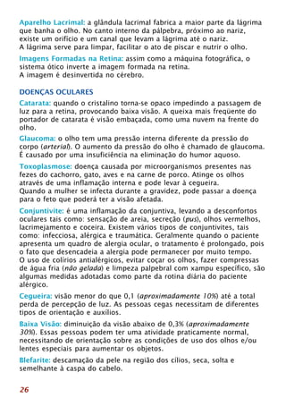 Aparelho Lacrimal: a glândula lacrimal fabrica a maior parte da lágrima 
que banha o olho. No canto interno da pálpebra, próximo ao nariz, 
existe um orifício e um canal que levam a lágrima até o nariz. 
A lágrima serve para limpar, facilitar o ato de piscar e nutrir o olho. 
Imagens Formadas na Retina: assim como a máquina fotográfica, o 
sistema ótico inverte a imagem formada na retina. 
A imagem é desinvertida no cérebro. 
DOENÇAS OCULARES 
Catarata: quando o cristalino torna-se opaco impedindo a passagem de 
luz para a retina, provocando baixa visão. A queixa mais freqüente do 
portador de catarata é visão embaçada, como uma nuvem na frente do 
olho. 
Glaucoma: o olho tem uma pressão interna diferente da pressão do 
corpo (arterial). O aumento da pressão do olho é chamado de glaucoma. 
É causado por uma insuficiência na eliminação do humor aquoso. 
Toxoplasmose: doença causada por microorganismos presentes nas 
fezes do cachorro, gato, aves e na carne de porco. Atinge os olhos 
através de uma inflamação interna e pode levar à cegueira. 
Quando a mulher se infecta durante a gravidez, pode passar a doença 
para o feto que poderá ter a visão afetada. 
Conjuntivite: é uma inflamação da conjuntiva, levando a desconfortos 
oculares tais como: sensação de areia, secreção (pus), olhos vermelhos, 
lacrimejamento e coceira. Existem vários tipos de conjuntivites, tais 
como: infecciosa, alérgica e traumática. Geralmente quando o paciente 
apresenta um quadro de alergia ocular, o tratamento é prolongado, pois 
o fato que desencadeia a alergia pode permanecer por muito tempo. 
O uso de colírios antialérgicos, evitar coçar os olhos, fazer compressas 
de água fria (não gelada) e limpeza palpebral com xampu específico, são 
algumas medidas adotadas como parte da rotina diária do paciente 
alérgico. 
Cegueira: visão menor do que 0,1 (aproximadamente 10%) até a total 
perda de percepção de luz. As pessoas cegas necessitam de diferentes 
tipos de orientação e auxílios. 
Baixa Visão: diminuição da visão abaixo de 0,3% (aproximadamente 
30%). Essas pessoas podem ter uma atividade praticamente normal, 
necessitando de orientação sobre as condições de uso dos olhos e/ou 
lentes especiais para aumentar os objetos. 
Blefarite: descamação da pele na região dos cílios, seca, solta e 
semelhante à caspa do cabelo. 
26 
 