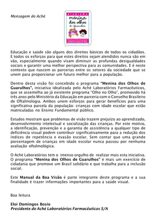 Mensagem do Aché 
Educação e saúde são alguns dos direitos básicos de todos os cidadãos. 
E todos os esforços para que estes direitos sejam atendidos nunca são em 
vão, especialmente quando visam diminuir as profundas desigualdades 
sociais e garantir uma melhor perspectiva para as comunidades. E é neste 
contexto que nascem as parcerias entre os setores da sociedade que se 
unem para proporcionar um futuro melhor para a população. 
Dentro desta visão foi concebido o programa “Menina dos Olhos de 
Guarulhos”, iniciativa idealizada pelo Aché Laboratórios Farmacêuticos, 
que se assemelha ao já existente programa “Olho no Olho”, promovido há 
três anos pelo Ministério da Educação em parceria com o Conselho Brasileiro 
de Oftalmologia. Ambos unem esforços para gerar benefícios para uma 
significativa parcela da população: crianças com idade escolar que estão 
matriculadas no Ensino Fundamental público. 
Estudos mostram que problemas de visão trazem prejuízo ao aprendizado, 
desenvolvimento intelectual e socialização das crianças. Por este motivo, 
a identificação, prevenção e a garantia de assistência a qualquer tipo de 
deficiência visual podem contribuir significativamente para a redução dos 
índices de repetência e evasão escolar. Sem contar que uma grande 
porcentagem de crianças em idade escolar nunca passou por nenhuma 
avaliação oftalmológica. 
O Aché Laboratórios tem o imenso orgulho de realizar mais esta iniciativa. 
O programa “Menina dos Olhos de Guarulhos” é mais um exercício de 
cidadania que promove um Brasil solidário e que trabalha para a inclusão 
social. 
Este Manual da Boa Visão é parte integrante deste programa e a sua 
finalidade é trazer informações importantes para a saúde visual. 
Boa leitura 
Eloi Domingos Bosio 
Presidente do Aché Laboratórios Farmacêuticos S/A 
 