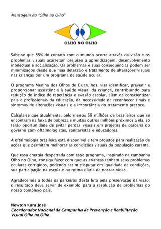 Mensagem da “Olho no Olho” 
Sabe-se que 85% do contato com o mundo ocorre através da visão e os 
problemas visuais acarretam prejuízo à aprendizagem, desenvolvimento 
intelectual e socialização. Os problemas e suas conseqüências podem ser 
minimizados desde que haja detecção e tratamento de alterações visuais 
nas crianças por um programa de saúde ocular. 
O programa Menina dos Olhos de Guarulhos, visa identificar, prevenir e 
proporcionar assistência à saúde visual da criança, contribuindo para 
redução do índice de repetência e evasão escolar, além de conscientizar 
pais e profissionais da educação, da necessidade de reconhecer sinais e 
sintomas de alterações visuais e a importância do tratamento precoce. 
Calcula-se que atualmente, pelo menos 59 milhões de brasileiros que se 
encontram na faixa de pobreza e muitos outros milhões próximos a ela, só 
terão oportunidade de evitar perdas visuais em projetos de parceria do 
governo com oftalmologistas, sanitaristas e educadores. 
A oftalmologia brasileira está disponível e tem projetos para realização de 
ações que permitam melhorar as condições visuais da população carente. 
Que essa energia despertada com esse programa, inspirado na campanha 
Olho no Olho, consiga fazer com que as crianças tenham seus problemas 
oculares corrigidos, podendo assim disputar em igualdade de condições, 
sua participação na escola e na rotina diária de nossas vidas. 
Agradecemos a todos os parceiros desta luta pela preservação da visão; 
o resultado deve servir de exemplo para a resolução de problemas do 
nosso complexo país. 
Newton Kara José 
Coordenador Nacional da Campanha de Prevenção e Reabilitação 
Visual Olho no Olho 
 