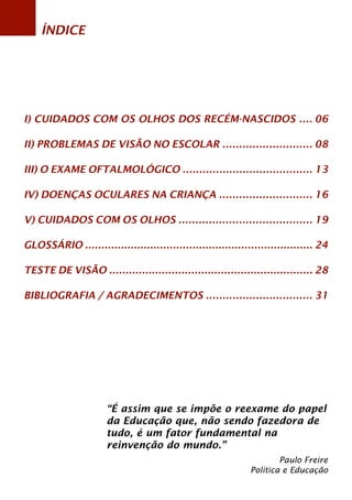 ÍNDICE 
I) CUIDADOS COM OS OLHOS DOS RECÉM-NASCIDOS .... 
II) PROBLEMAS DE VISÃO NO ESCOLAR ........................... 
III) O EXAME OFTALMOLÓGICO ....................................... 
IV) DOENÇAS OCULARES NA CRIANÇA ............................ 
V) CUIDADOS COM OS OLHOS ........................................ 
GLOSSÁRIO ...................................................................... 
TESTE DE VISÃO .............................................................. 
BIBLIOGRAFIA / AGRADECIMENTOS ................................ 
06 
08 
13 
16 
19 
24 
28 
31 
“É assim que se impõe o reexame do papel 
da Educação que, não sendo fazedora de 
tudo, é um fator fundamental na 
reinvenção do mundo.” 
Paulo Freire 
Política e Educação 
 