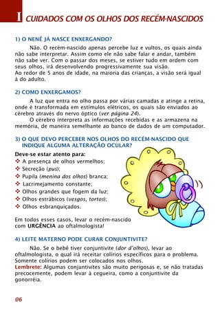 I CUIDADOS COM OS OLHOS DOS RECÉM-NASCIDOS 
1) O NENÊ JÁ NASCE ENXERGANDO? 
06 
Não. O recém-nascido apenas percebe luz e vultos, os quais ainda 
não sabe interpretar. Assim como ele não sabe falar e andar, também 
não sabe ver. Com o passar dos meses, se estiver tudo em ordem com 
seus olhos, irá desenvolvendo progressivamente sua visão. 
Ao redor de 5 anos de idade, na maioria das crianças, a visão será igual 
à do adulto. 
2) COMO ENXERGAMOS? 
A luz que entra no olho passa por várias camadas e atinge a retina, 
onde é transformada em estímulos elétricos, os quais são enviados ao 
cérebro através do nervo óptico (ver página 24). 
O cérebro interpreta as informações recebidas e as armazena na 
memória, de maneira semelhante ao banco de dados de um computador. 
3) O QUE DEVO PERCEBER NOS OLHOS DO RECÉM-NASCIDO QUE 
INDIQUE ALGUMA ALTERAÇÃO OCULAR? 
Deve-se estar atento para: 
™ A presença de olhos vermelhos; 
™ Secreção (pus); 
™ Pupila (menina dos olhos) branca; 
™ Lacrimejamento constante; 
™ Olhos grandes que fogem da luz; 
™ Olhos estrábicos (vesgos, tortos); 
™ Olhos esbranquiçados. 
Em todos esses casos, levar o recém-nascido 
com URGÊNCIA ao oftalmologista! 
4) LEITE MATERNO PODE CURAR CONJUNTIVITE? 
Não. Se o bebê tiver conjuntivite (dor d’olhos), levar ao 
oftalmologista, o qual irá receitar colírios específicos para o problema. 
Somente colírios podem ser colocados nos olhos. 
Lembrete: Algumas conjuntivites são muito perigosas e, se não tratadas 
precocemente, podem levar à cegueira, como a conjuntivite da 
gonorréia. 
 