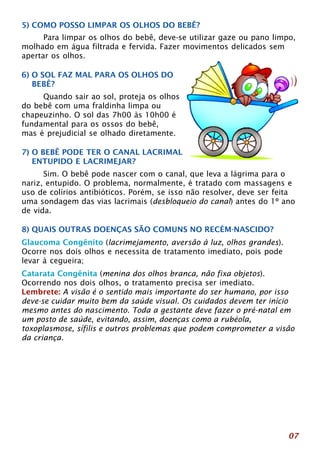 5) COMO POSSO LIMPAR OS OLHOS DO BEBÊ? 
Para limpar os olhos do bebê, deve-se utilizar gaze ou pano limpo, 
07 
molhado em água filtrada e fervida. Fazer movimentos delicados sem 
apertar os olhos. 
6) O SOL FAZ MAL PARA OS OLHOS DO 
BEBÊ? 
Quando sair ao sol, proteja os olhos 
do bebê com uma fraldinha limpa ou 
chapeuzinho. O sol das 7h00 às 10h00 é 
fundamental para os ossos do bebê, 
mas é prejudicial se olhado diretamente. 
7) O BEBÊ PODE TER O CANAL LACRIMAL 
ENTUPIDO E LACRIMEJAR? 
Sim. O bebê pode nascer com o canal, que leva a lágrima para o 
nariz, entupido. O problema, normalmente, é tratado com massagens e 
uso de colírios antibióticos. Porém, se isso não resolver, deve ser feita 
uma sondagem das vias lacrimais (desbloqueio do canal) antes do 1º ano 
de vida. 
8) QUAIS OUTRAS DOENÇAS SÃO COMUNS NO RECÉM-NASCIDO? 
Glaucoma Congênito (lacrimejamento, aversão à luz, olhos grandes). 
Ocorre nos dois olhos e necessita de tratamento imediato, pois pode 
levar à cegueira; 
Catarata Congênita (menina dos olhos branca, não fixa objetos). 
Ocorrendo nos dois olhos, o tratamento precisa ser imediato. 
Lembrete: A visão é o sentido mais importante do ser humano, por isso 
deve-se cuidar muito bem da saúde visual. Os cuidados devem ter início 
mesmo antes do nascimento. Toda a gestante deve fazer o pré-natal em 
um posto de saúde, evitando, assim, doenças como a rubéola, 
toxoplasmose, sífilis e outros problemas que podem comprometer a visão 
da criança. 
 