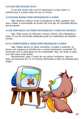 3) O USO DOS ÓCULOS VICIA? 
09 
O uso dos óculos não vicia! O importante é a boa visão e o 
conforto que a criança sente ao usar os óculos. 
4) ESTUDAR DEMAIS PODE ENFRAQUECER A VISÃO? 
Não. Nenhum esforço visual é prejudicial ao olho, qualquer que 
seja a idade. A necessidade de óculos não será por ter estudado demais 
(ou de menos). 
5) LER COM POUCA LUZ PODE ENFRAQUECER A VISÃO DA CRIANÇA? 
Não. Pode cansar ou dificultar a leitura. Porém, não enfraquece a 
visão. O uso de iluminação adequada ajuda no rendimento do trabalho 
escolar. 
6) TV, COMPUTADOR E VÍDEO-GAME PREJUDICAM A VISÃO? 
Não. Podem deixar os olhos vermelhos, irritados e ardendo, se 
houver um exagero no período que a criança permanece assistindo TV, 
brincando com o vídeo-game ou no computador. Mas, até onde se sabe, 
isso não causa lesão ocular. 
Normalmente, após 2 horas de uso destes monitores, deve-se 
fazer um descanso de 5 a 10 minutos (fechando os olhos ou olhando para 
longe). 
 
