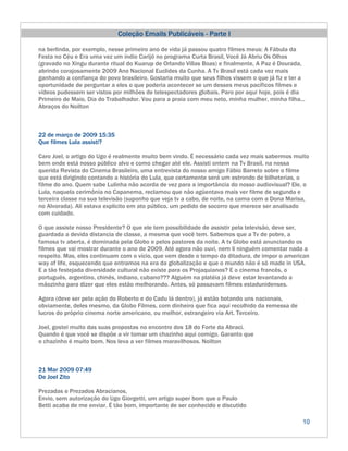 Coleção Emails Publicáveis - Parte I

na berlinda, por exemplo, nesse primeiro ano de vida já passou quatro filmes meus: A Fábula da
Festa no Céu e Era uma vez um índio Carijó no programa Curta Brasil, Você Já Abriu Os Olhos
(gravado no Xingu durante ritual do Kuarup de Orlando Villas Boas) e finalmente, A Paz é Dourada,
abrindo corajosamente 2009 Ano Nacional Euclides da Cunha. A Tv Brasil está cada vez mais
ganhando a confiança do povo brasileiro. Gostaria muito que seus filhos vissem o que já fiz e ter a
oportunidade de perguntar a eles o que poderia acontecer se um desses meus pacíficos filmes e
vídeos pudessem ser vistos por milhões de telespectadores globais. Paro por aqui hoje, pois é dia
Primeiro de Maio, Dia do Trabalhador. Vou para a praia com meu neto, minha mulher, minha filha...
Abraços do Noilton



22 de março de 2009 15:35
Que filmes Lula assisti?

Caro Joel, o artigo do Ugo é realmente muito bem vindo. É necessário cada vez mais sabermos muito
bem onde está nosso público alvo e como chegar até ele. Assisti ontem na Tv Brasil, na nossa
querida Revista do Cinema Brasileiro, uma entrevista do nosso amigo Fábio Barreto sobre o filme
que está dirigindo contando a história do Lula, que certamente será um estrondo de bilheterias, o
filme do ano. Quem sabe Lulinha não acorda de vez para a importância do nosso audiovisual? Ele, o
Lula, naquela cerimônia no Capanema, reclamou que não agüentava mais ver filme de segunda e
terceira classe na sua televisão (suponho que veja tv a cabo, de noite, na cama com a Dona Marisa,
no Alvorada). Ali estava explicito em ato público, um pedido de socorro que merece ser analisado
com cuidado.

O que assiste nosso Presidente? O que ele tem possibilidade de assistir pela televisão, deve ser,
guardada a devida distancia de classe, a mesma que você tem. Sabemos que a Tv de pobre, a
famosa tv aberta, é dominada pela Globo e pelos pastores da noite. A tv Globo está anunciando os
filmes que vai mostrar durante o ano de 2009. Até agora não ouvi, nem li ninguém comentar nada a
respeito. Mas, eles continuam com o vício, que vem desde o tempo da ditadura, de impor o american
way of life, esquecendo que entramos na era da globalização e que o mundo não é só made in USA.
E a tão festejada diversidade cultural não existe para os Projaquianos? E o cinema francês, o
português, argentino, chinês, indiano, cubano??? Alguém na platéia já deve estar levantando a
mãozinha para dizer que eles estão melhorando. Antes, só passavam filmes estadunidenses.

Agora (deve ser pela ação do Roberto e do Cadu lá dentro), já estão botando uns nacionais,
obviamente, deles mesmo, da Globo Filmes, com dinheiro que fica aqui recolhido da remessa de
lucros do próprio cinema norte americano, ou melhor, estrangeiro via Art. Terceiro.

Joel, gostei muito das suas propostas no encontro dos 18 do Forte da Abraci.
Quando é que você se dispõe a vir tomar um chazinho aqui comigo. Garanto que
o chazinho é muito bom. Nos leva a ver filmes maravilhosos. Noilton



21 Mar 2009 07:49
De Joel Zito

Prezadas e Prezados Abracianos,
Envio, sem autorização do Ugo Giorgetti, um artigo super bom que o Paulo
Betti acaba de me enviar. É tão bom, importante de ser conhecido e discutido

                                                                                                  10
 