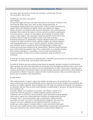 Coleção Emails Publicáveis - Parte I

por todos, que não tomei a iniciativa de consultar o grande Ugo. Sei que
ele concordará. abs do Joel

Distribuição: por onde e pra quem?
Ugo Giorgetti
Em primeiro lugar acho que não cabe mais falar só em cinema. Cinema é uma
das faces do áudio visual, que, alias, já está, até tecnicamente, se
confundindo perigosamente com outras faces. "Filmes" podem ser feitos em
digital, filmes são editados em digital, filmes são exibidos em digital.
Sendo, portanto, um produto áudio visual por definição, acho profundamente
impróprio falar ainda só de salas de cinema, quando se pensa a distribuição.
A sala de cinema, é apenas um dos lugares de circulação do produto áudio
visual e, estou seguro, não o principal, sobretudo quando se trata de cinema
brasileiro. Qual é o lugar de excelência então, para onde os filmes
brasileiros deveriam ser distribuídos e depois exibidos? Onde está o público
brasileiro do áudio visual? Em minha opinião o público do cinema brasileiro
está majoritariamente em casa e deveria, portanto, receber nossos filmes
pela televisão. Esse é o problema central da distribuição no Brasil, pelo
menos para uma parte substancial de nossos filmes. Olhamos frequentemente
para o lado errado da questão. Ouço falar o tempo todo em ocupação de salas
pelo cinema estrangeiro, e a questão, a meu ver vital, da televisão fica
sempre protegida, sempre numa sombra confortável longe da polêmica e da
discussão.

É claro que as salas não devem ser abandonadas, mas salas convencionais de cinema morrem, ou já
morreram, no mundo todo, com exceção, talvez dos USA.

As salas de cinema não são sombra do que foram no passado, quando o mundo era inteiramente
outro, quando não tinha sido submetido as tremendas transformações do últimos vinte e cinco anos.
Mas nós ainda pensamos em cinema como se estivéssemos em 1971. Ótimo para a televisão, que
continua produzindo internamente toda a sua dramaturgia, ignorando solenemente a diversidade de
pensamento no Brasil e impondo a todos um único modo de pensar a vida, que sai da cabeça dos
poucos que se intitulam seus proprietários.

É culpa deles?

Não, evidentemente. A culpa é nossa, dos artistas, da imprensa e da academia, isto é, de quem
pensa exatamente através da publicidade, porém, poderia ser em parte corrigido esse problema. Me
permito um singela sugestão, aliás de alguém que não pode ser acusado de qualquer vezo estatista
ou ditatorial, que por mais de trinta anos trabalhou na publicidade e, portanto, ao lado da chamada
livre iniciativa e do
mercado. Agindo como qualquer anunciante, com direito a colocar seus
comerciais onde lhe aprouver, o estado brasileiro poderia, através de
empresas como a Petrobrás, Banco do Brasil, Caixa Econômica Federal, BNDES,
entre outras, aplicar sua verba publicitária também em programação que lhe
conviesse, isto é, que acrescentasse algo ao patrimônio cultural do país,
que fosse em suma, no mínimo, entretenimento inteligente. Isso não seria
censura, mas sim a utilização de seu legítimo direito de anunciante. E
lembro que, salvo engano, o estado ainda é o maior anunciante deste país.
Creio que uma medida dessas abriria imediatamente caminho para uma parceria
mais que necessária entre redes de televisão e amplos setores ligados ao

                                                                                                 11
 