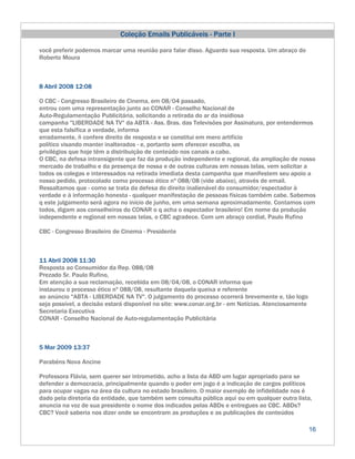 Coleção Emails Publicáveis - Parte I

você preferir podemos marcar uma reunião para falar disso. Aguardo sua resposta. Um abraço do
Roberto Moura



8 Abril 2008 12:08

O CBC - Congresso Brasileiro de Cinema, em 08/04 passado,
entrou com uma representação junto ao CONAR - Conselho Nacional de
Auto-Regulamentação Publicitária, solicitando a retirada do ar da insidiosa
campanha "LIBERDADE NA TV" da ABTA - Ass. Bras. das Televisões por Assinatura, por entendermos
que esta falsifica a verdade, informa
erradamente, ñ confere direito de resposta e se constitui em mero artifício
político visando manter inalterados - e, portanto sem oferecer escolha, os
privilégios que hoje têm a distribuição de conteúdo nos canais a cabo.
O CBC, na defesa intransigente que faz da produção independente e regional, da ampliação de nosso
mercado de trabalho e da presença de nossa e de outras culturas em nossas telas, vem solicitar a
todos os colegas e interessados na retirada imediata desta campanha que manifestem seu apoio a
nosso pedido, protocolado como processo ético nº 088/08 (vide abaixo), através de email.
Ressaltamos que - como se trata da defesa do direito inalienável do consumidor/espectador à
verdade e à informação honesta - qualquer manifestação de pessoas físicas também cabe. Sabemos
q este julgamento será agora no início de junho, em uma semana aproximadamente. Contamos com
todos, digam aos conselheiros do CONAR o q acha o espectador brasileiro! Em nome da produção
independente e regional em nossas telas, o CBC agradece. Com um abraço cordial, Paulo Rufino

CBC - Congresso Brasileiro de Cinema - Presidente



11 Abril 2008 11:30
Resposta ao Consumidor da Rep. 088/08
Prezado Sr. Paulo Rufino,
Em atenção a sua reclamação, recebida em 08/04/08, o CONAR informa que
instaurou o processo ético nº 088/08, resultante daquela queixa e referente
ao anúncio "ABTA - LIBERDADE NA TV". O julgamento do processo ocorrerá brevemente e, tão logo
seja possível, a decisão estará disponível no site: www.conar.org.br - em Notícias. Atenciosamente
Secretaria Executiva
CONAR - Conselho Nacional de Auto-regulamentação Publicitária



5 Mar 2009 13:37

Parabéns Nova Ancine

Professora Flávia, sem querer ser intrometido, acho a lista da ABD um lugar apropriado para se
defender a democracia, principalmente quando o poder em jogo é a indicação de cargos políticos
para ocupar vagas na área da cultura no estado brasileiro. O maior exemplo de infidelidade nos é
dado pela diretoria da entidade, que também sem consulta pública aqui ou em qualquer outra lista,
anuncia na voz de sua presidente o nome dos indicados pelas ABDs e entregues ao CBC. ABDs?
CBC? Você saberia nos dizer onde se encontram as produções e as publicações de conteúdos

                                                                                                     16
 