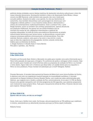 Coleção Emails Publicáveis - Parte I

políticos destas entidades acerca destas matérias de destacada relevância cultural para o devir de
nossa intocada democracia. Acompanho também a lista a da Associação Curta Minas, o braço
mineiro da ABD Nacional, onde também este assunto não veio à baila para
consulta pública. Gostaria de saber a sua opinião. Eu não sou Santeirista de
carteirinha, mas também desconheço outro personagem do cinema que vem
instigando o debate político e à sua maneira realiza direta e abertamente a
crônica do contemporâneo audiovisual brasileiro. Você o conhece? Ora, o prof.
Sérgio Santeiro, quem eu também não conheço pessoalmente, apenas através da
sua produção intelectual, me parece ser um artista brasileiro que ao
contrário de muitos de nós, palpiteiros intermitentes e políticos de
ocasiões adequadas, há mais de trinta anos dedica-se diariamente ao projeto
cultural desta democracia que tantos outros, os democráticas, evocam para
empanar processos políticos criminosamente anti-democráticos. Para não
estender demais a palavra, pois quem o faz corre o risco de ter o nome
sujo na lista dos organismos de propaganda, termino votando minha lista
tríplice para as diretorias da Ancine.
1- Sérgio Santeiro 2- Cláudio Assis 3- Ivana Bentes
Pão pães e opiniães.. ass. Neimar



Carta para Ancine
5 Mar 2009 19:06

Prezado Luiz Fernando Noel. Ontem o Bernardo me pediu para mandar uma carta informando que o
filme tinha passado da Lapa para a Imagine. Fiz conforme ele pediu e entreguei ontem mesmo. Hoje
ele me pediu para mandar por email informes sobre as propostas de exibição do filme e eu mandei
o texto abaixo. Agora falei com a Vicência que disse faltar um pedido direto para se enquadrar o
filme na nova produtora. Posso mandar tal solicitação por e-mail? Obrigado. Noilton



Prezado Bernardo, A Jornada Internacional de Cinema da Bahia terá como tema Euclides da Cunha.
A abertura será com um espetáculo musical baseado na musicalidade euclidiana. A Jornada
acontecerá no Espaço Unibanco Cinema Glauber Rocha, com modernas salas administradas pelo
Ademar, que negocia com o Guido a exibição do Paz, comercialmente, lá na sala 2. A TVE da Bahia
lançará uma grande campanha com 10 inter-programas de 60 segundos, que estamos preparando
com material do nosso próprio filme. Tudo para o lançamento oficial do filme. Portanto não dá mais
para esperar. Abraços Noilton



30 Maio 2008 9:36
Quanto vale um curta, um doc ou um longa?


Caros. Acho que o Noilton tem razão. Na Europa, são principalmente as TVS públicas que viabilizam
o cinema, associando-se ou adiantando recursos para que os filmes sejam realizados.

Roberto Farias


                                                                                                     17
 