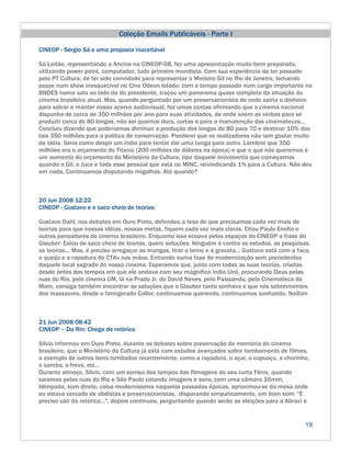 Coleção Emails Publicáveis - Parte I

CINEOP - Sérgio Sá e uma proposta inaceitável

Sá Leitão, representando a Ancine na CINEOP-08, fez uma apresentação muito bem preparada,
utilizando power point, computador, tudo primeiro mundista. Com sua experiência de ter passado
pelo PT Cultura; de ter sido convidado para representar o Ministro Gil no Rio de Janeiro, tomando
posse num show inesquecível no Cine Odeon lotado; com o tempo passado num cargo importante no
BNDES numa sala ao lado da do presidente, traçou um panorama quase completo da situação do
cinema brasileiro atual. Mas, quando perguntado por um preservacionista de onde sairia o dinheiro
para salvar e manter nosso acervo audiovisual, fez umas contas afirmando que o cinema nacional
dispunha de cerca de 350 milhões por ano para suas atividades, de onde saem as verbas para se
produzir cerca de 80 longas, não sei quantos docs, curtas e para a manutenção das cinematecas...
Concluiu dizendo que poderíamos diminuir a produção dos longas de 80 para 70 e destinar 10% dos
tais 350 milhões para a política de conservação. Ponderei que os realizadores não iam gostar muito
da idéia. Seria como despir um índio para tentar dar uma tanga para outro. Lembrei que 350
milhões era o orçamento do Titanic (200 milhões de dólares na época) e que o que nós queremos é
um aumento do orçamento do Ministério da Cultura, tipo daquele movimento que começamos
quando o Gil, o Juca e toda esse pessoal que está no MINC, reivindicando 1% para a Cultura. Não deu
em nada. Continuamos disputando migalhas. Até quando?



20 Jun 2008 12:22
CINEOP - Gustavo e o saco cheio de teorias

Gustavo Dahl, nos debates em Ouro Preto, defendeu a tese de que precisamos cada vez mais de
teorias para que nossas idéias, nossas metas, fiquem cada vez mais claras. Citou Paulo Emílio e
outros pensadores do cinema brasileiro. Enquanto isso ecoava pelos espaços do CINEOP a frase do
Glauber: Estou de saco cheio de teorias, quero soluções. Ninguém é contra os estudos, as pesquisas,
as teorias... Mas, é preciso arregaçar as mangas, tirar o terno e a gravata... Gustavo está com a faca,
o queijo e a rapadura do CTAv nas mãos. Entrando numa fase de modernização sem precedentes
daquele local sagrado do nosso cinema. Esperamos que, junto com todas as suas teorias, criadas
desde antes dos tempos em que ele andava com seu magnífico índio Uirá, procurando Deus pelas
ruas do Rio, pelo cinema UM, lá na Prado Jr, do David Neves, pelo Paissandu, pela Cinemateca do
Mam, consiga também encontrar as soluções que o Glauber tanto sonhava e que nós sobreviventes
dos massacres, desde o famigerado Collor, continuamos querendo, continuamos sonhando. Noilton



21 Jun 2008 08:42
CINEOP – Da Rin: Chega de retórica

Silvio informou em Ouro Preto, durante os debates sobre preservação da memória do cinema
brasileiro, que o Ministério da Cultura já está com estudos avançados sobre tombamento de filmes,
a exemplo de outros bens tombados recentemente, como a rapadura, o açaí, o cupuaçu, o chorinho,
o samba, o frevo, etc...
Durante almoço, Silvio, com um sorriso dos tempos das filmagens do seu curta Fênix, quando
saíamos pelas ruas do Rio e São Paulo catando imagens e sons, com uma câmara 16mm,
blimpada, som direto, coisa moderníssima naquelas passadas épocas, aproximou-se da mesa onde
eu estava cercado de abdistas e preservacionistas, disparando simpaticamente, em bom som: "É
preciso sair da retórica...", depois continuou, perguntando quando serão as eleições para a Abraci e


                                                                                                     19
 