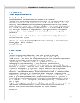 Coleção Emails Publicáveis - Parte I


31 Maio 2009 14:16
CineOP - Representante da Abraci

Prezadas Raquel e Mônica:
Primeiramente desejo parabenizá-las por mais essa edição em Ouro Preto,
evento que ainda não tive o prazer de conhecer pessoalmente, mas espero poder fazê-lo em uma
próxima oportunidade, pois tendo participado várias vezes do Festival de Tiradentes penso que é
maravilhoso que agora vocês estejam também levando o cinema a outra bela cidade histórica
brasileira. Que ótimas notícias sobre o trabalho de vocês. Espero poder participar adiante. Já estive
muito envolvida com a questão da preservação durante a crise da Cinemateca do MAM, quando
estive também em outra gestão da Abraci e abrimos o contacto com o Arquivo Nacional para a
salvação de cópias e matrizes que para lá foram transferidas. Certamente é uma questão
fundamental.

Entendemos o convite ao Noilton. Ele é mais que merecedor. Certamente irá contribuir como
cineasta que é de longa trajetória.

Entretanto para a representação oficial da Abraci indicamos uma colega da diretoria. Mas se só
puderes convidar o Noilton, nada contra.
Abraços Tetê Moraes



30 Maio 2009 6:12

Oi, Tetê
Você anda sumida de Tiradentes e será um prazer poder recebê-la também nas
duas outras realizações audiovisuais que promovemos – CineOP (junho) e Mostra
CineBH (outubro). Os três eventos tem abordagens diferenciadas e são complementares integrando
um programa nacional que denominamos de Cinema sem Fronteiras.
A CineOP chega a sua quarta edição de 18 a 23 de junho é nos apresenta um
grande desafio que é a preservação. Ela foi idealizada para ser um instrumento de
valorização do patrimônio cinematográfico brasileiro - é o único evento audiovisual do Brasil que
agrega valor de patrimônio à sétima arte. Em três edições já realizadas presenciamos uma mudança
e mobilização grande do setor de preservação – reunimos anualmente os representantes de
arquivos e acervos audiovisuais brasileiros para construirmos juntos um plano nacional para a
preservação. Especialmente nesta edição seria importante a continuidade do trabalho iniciado no
ano passado, em que contamos com a presença do Noilton em uma das mesas de debates e
também com grande contribuição na platéia, planejamos o seu retorno com este intuito, o que não
impede de outros membros da ABRACI participarem também da programação. Em outubro, a
Mostra CineBH contextualizado o cinema no mercado e a temática será co-produção. Em janeiro, o
foco de Tiradentes é o cinema contemporâneo. Tetê, obrigada pela atenção, sucesso no trabalho à
frente da ABRACI.
Obrigada à Carolina pela compreensão também. Será um prazer recebê-los em nossos eventos que
são planejamos para atender a demanda da cadeia produtiva do audiovisual e do público.
Sugestões, idéias são bem-vindas! Fiquem à vontade para propor. Um abraço,

Raquel Hallak



                                                                                                        2
 