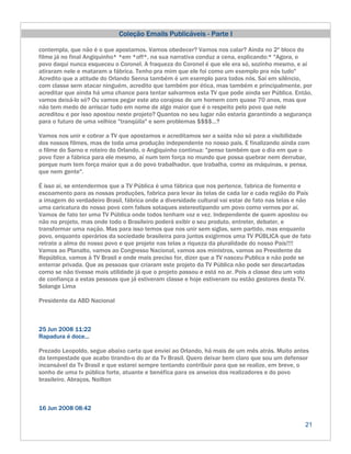 Coleção Emails Publicáveis - Parte I

contempla, que não é o que apostamos. Vamos obedecer? Vamos nos calar? Ainda no 2º bloco do
filme já no final Angiquinho* *em *off*, na sua narrativa conduz a cena, explicando:* "Agora, o
povo daqui nunca esqueceu o Coronel. A fraqueza do Coronel é que ele era só, sozinho mesmo, e aí
atiraram nele e mataram a fábrica. Tenho pra mim que ele foi como um exemplo pra nós tudo"
Acredito que a atitude do Orlando Senna também é um exemplo para todos nós. Sai em silêncio,
com classe sem atacar ninguém, acredito que também por ética, mas também e principalmente, por
acreditar que ainda há uma chance para tentar salvarmos esta TV que pode ainda ser Pública. Então,
vamos deixá-lo só? Ou vamos pegar este ato corajoso de um homem com quase 70 anos, mas que
não tem medo de arriscar tudo em nome de algo maior que é o respeito pelo povo que nele
acreditou e por isso apostou neste projeto? Quantos no seu lugar não estaria garantindo a segurança
para o futuro de uma velhice "tranqüila" e sem problemas $$$$...?

Vamos nos unir e cobrar a TV que apostamos e acreditamos ser a saída não só para a visibilidade
dos nossos filmes, mas de toda uma produção independente no nosso pais. E finalizando ainda com
o filme do Sarno e roteiro do Orlando, o Angiquinho continua: "penso também que o dia em que o
povo fizer a fábrica para ele mesmo, aí num tem força no mundo que possa quebrar nem derrubar,
porque num tem força maior que a do povo trabalhador, que trabalha, como as máquinas, e pensa,
que nem gente".

É isso ai, se entendermos que a TV Pública é uma fábrica que nos pertence, fabrica de fomento e
escoamento para as nossas produções, fabrica para levar às telas de cada lar e cada região do País
a imagem do verdadeiro Brasil, fábrica onde a diversidade cultural vai estar de fato nas telas e não
uma caricatura do nosso povo com falsos sotaques estereotipando um povo como vemos por aí.
Vamos de fato ter uma TV Pública onde todos tenham voz e vez. Independente de quem apostou ou
não no projeto, mas onde todo o Brasileiro poderá exibir o seu produto, entreter, debater, e
transformar uma nação. Mas para isso temos que nos unir sem siglas, sem partido, mas enquanto
povo, enquanto operários da sociedade brasileira para juntos exigirmos uma TV PÚBLICA que de fato
retrate a alma do nosso povo e que projete nas telas a riqueza da pluralidade do nosso País!!!!
Vamos ao Planalto, vamos ao Congresso Nacional, vamos aos ministros, vamos ao Presidente da
República, vamos à TV Brasil e onde mais preciso for, dizer que a TV nasceu Publica e não pode se
enterrar privada. Que as pessoas que criaram este projeto da TV Pública não pode ser descartadas
como se não tivesse mais utilidade já que o projeto passou e está no ar. Pois a classe deu um voto
de confiança a estas pessoas que já estiveram classe e hoje estiveram ou estão gestores desta TV.
Solange Lima

Presidente da ABD Nacional



25 Jun 2008 11:22
Rapadura é doce...

Prezado Leopoldo, segue abaixo carta que enviei ao Orlando, há mais de um mês atrás. Muito antes
da tempestade que acabo tirando-o do ar da Tv Brasil. Quero deixar bem claro que sou um defensor
incansável da Tv Brasil e que estarei sempre tentando contribuir para que se realize, em breve, o
sonho de uma tv pública forte, atuante e benéfica para os anseios dos realizadores e do povo
brasileiro. Abraços, Noilton



16 Jun 2008 08:42

                                                                                                 21
 