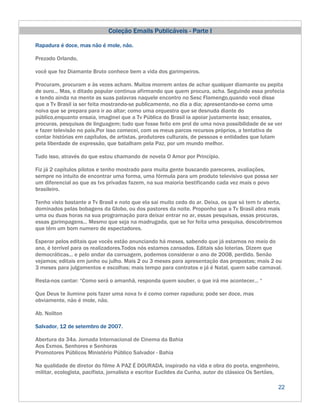 Coleção Emails Publicáveis - Parte I

Rapadura é doce, mas não é mole, não.

Prezado Orlando,

você que fez Diamante Bruto conhece bem a vida dos garimpeiros.

Procuram, procuram e às vezes acham. Muitos morrem antes de achar qualquer diamante ou pepita
de ouro... Mas, o ditado popular continua afirmando que quem procura, acha. Seguindo essa profecia
e tendo ainda na mente as suas palavras naquele encontro no Sesc Flamengo,quando você disse
que a Tv Brasil ia ser feita mostrando-se publicamente, no dia a dia; apresentando-se como uma
noiva que se prepara para ir ao altar; como uma orquestra que se desnuda diante do
público,enquanto ensaia, imaginei que a Tv Pública do Brasil ia apoiar justamente isso; ensaios,
procuras, pesquisas de linguagem; tudo que fosse feito em prol de uma nova possibilidade de se ver
e fazer televisão no país.Por isso comecei, com os meus parcos recursos próprios, a tentativa de
contar histórias em capítulos, de artistas, produtores culturais, de pessoas e entidades que lutam
pela liberdade de expressão, que batalham pela Paz, por um mundo melhor.

Tudo isso, através do que estou chamando de novela O Amor por Princípio.

Fiz já 2 capítulos pilotos e tenho mostrado para muita gente buscando pareceres, avaliações,
sempre no intuito de encontrar uma forma, uma fórmula para um produto televisivo que possa ser
um diferencial ao que as tvs privadas fazem, na sua maioria bestificando cada vez mais o povo
brasileiro.

Tenho visto bastante a Tv Brasil e noto que ela sai muito cedo do ar. Deixa, os que só tem tv aberta,
dominados pelas bobagens da Globo, ou dos pastores da noite. Proponho que a Tv Brasil abra mais
uma ou duas horas na sua programação para deixar entrar no ar, essas pesquisas, essas procuras,
essas garimpagens... Mesmo que seja na madrugada, que se for feita uma pesquisa, descobriremos
que têm um bom numero de espectadores.

Esperar pelos editais que vocês estão anunciando há meses, sabendo que já estamos no meio do
ano, é terrível para os realizadores.Todos nós estamos cansados. Editais são loterias. Dizem que
democráticas... e pelo andar da carruagem, podemos considerar o ano de 2008, perdido. Senão
vejamos; editais em junho ou julho. Mais 2 ou 3 meses para apresentação das propostas; mais 2 ou
3 meses para julgamentos e escolhas; mais tempo para contratos e já é Natal, quem sabe carnaval.

Resta-nos cantar: “Como será o amanhã, responda quem souber, o que irá me acontecer... “

Que Deus te ilumine pois fazer uma nova tv é como comer rapadura; pode ser doce, mas
obviamente, não é mole, não.

Ab. Noilton

Salvador, 12 de setembro de 2007.

Abertura da 34a. Jornada Internacional de Cinema da Bahia
Aos Exmos. Senhores e Senhoras
Promotores Públicos Ministério Público Salvador - Bahia

Na qualidade de diretor do filme A PAZ É DOURADA, inspirado na vida e obra do poeta, engenheiro,
militar, ecologista, pacifista, jornalista e escritor Euclides da Cunha, autor do clássico Os Sertões,

                                                                                                     22
 