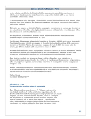 Coleção Emails Publicáveis - Parte I

venho solicitar providências do Ministério Público para garantir sua exibição nos cinemas e
televisões do Brasil, ocupados vergonhosamente por produtos Made in USA, na sua maioria
subsidiados pela indústria bélica.

O referido filme de longa metragem, concluído após 21 anos de insistentes batalhas, merece, como
qualquer outro filme brasileiro, ser decentemente exibido nos espaços estruturados para esse fim,
no território nacional.

É triste ter que recorrer ao Ministério Público para exigir o cumprimento de normas, que deveriam já
ser naturalmente defendidas pelos órgãos da administração pública criados e mantidos para defesa
dos interesses do audiovisual do nosso país.

No ano passado, outro cineasta, Marcelo Laffitte, recorreu ao Ministério Público solicitando
providências para o cumprimento da Lei do Curta.

No último dia 20 de agosto, a Associação Brasileira de Cineastas - ABRACI, junto com a Associação
Paulista de Cineastas - APACI, com o apoio do Conselho Nacional de Cineclubes - CNC, recorreram
também ao Ministério Público, denunciando a ocupação de mais de 80% das nossas salas de
cinema, por 3 filmes Made in USA, nos primeiros meses de 2007.

Além das salas de cinema, nosso espaço aéreo audiovisual televisivo, é invadido diariamente através
das emissoras privadas que cometem crime de lesa cultura de manhã, de tarde, de noite e de
madrugada, promovendo o american way of life, em detrimento da diversidade cultural.

Esse sistema, montado nos tempos da ditadura militar, não exibe o curta metragem e o
documentário nacional, considerados dos melhores do mundo e quando apresenta o longa nacional,
o faz em programas especiais, aumentando a estranheza do nosso público perante suas próprias
imagens e sons.

Mesmo sabendo que o Ministério Público sozinho não tem o poder de mudar o Brasil e o mundo,
acreditamos que só a conscientização salva e que tal ação possa criar movimentos positivos para
que as mudanças nessa área estratégia possam acontecer.

Noilton Nunes
Identidade 2068159-9 IFP



29 Jun 2007 17:34
Começou a maior e melhor novela da tv brasileira

Caro Orlando, está começando com a Tv Pública a maior e melhor
novela da tv brasileira. A minha contribuição seguirá conselho do
Bloch quando fui lá na Tv Manchete propor um programa com um projeto
no papel. Ele olhou para mim e disse: Meu filho, televisão é imagem
em movimento. Só papel não dá. Quando você tiver um piloto para
mostrar, volte aqui que as portas estão abertas... Estou botando,
com o apoio da ABI, as imagens movimentadas da minha proposta de
novela para a tv pública. Até janeiro. Bom Natal e próspero 2008.



                                                                                                  23
 