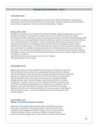 Coleção Emails Publicáveis - Parte I


1 Dez 2007 13:51

Caro Noilton, parabéns, que você também voe junto com milhões de brasileiros. Vamos deixar
passar essa correria da estréia da TV Brasil e conversemos. A melhor época para falarmos sobre
novas idéias e programas é início de janeiro. Grande abraço. Orlando



26 Nov 2007 10:53
Parabéns, que voe junto com milhões de brasileiros. Orlando, depois dos parabéns ao vivo lá no
Festival de Televisão, os parabéns via satélite; que você voe muito alto junto com milhões
de brasileiros e latino-americanos. Estou estudando, pesquisando, gravando e editando desde 2000,
uma novela para tv acompanhando movimentos artísticos, culturais e/ou educacionais brasileiros,
com o título provisório de Tela Nossa. Tenho 2 protótipos (pilotos) feitos em parceria com os
estudantes de cinema da Universidade Estácio de Sá e com o Tempo Glauber. Quero muito
apresentar tal proposta para a TV Brasil. Gostei do que você falou sobre o processo inicial da tv que
será o de mostrar ao público como ela está sendo feita, cotidianamente. É isso que tento fazer
gravando o dia a dia das nossas batalhas ancinávicas e/ou íntimas da vida de cineastas, músicos,
teatrólogos, artistas e técnicos de diversas áreas lutando para que seus sonhos cheguem nas telas,
nos palcos, nas rádios e
nas televisões. Estou pronto para o que der e vier. Abraços.
Muitas felicidades e sorte. Noilton



22 Set 2008 12:19

Depois que Camila encantou o público na homenagem ao Pitanga, foi a vez da
filha da Marlene França emocionar os participantes da 35a. Jornada. Marlene,
outra homenageada, uma sertaneja de Uauá, que quando tinha 12 anos, vendendo
cocada num acampamento de retirantes em Feira de Santana, foi descoberta
pelo cineasta Alex Viany, estreando no cinema em Ana, episódio brasileiro
dirigido por Alex, para o longa metragem alemão Rosa dos Ventos. Acabou
virando atriz, cineasta e casou-se com um Matarazzo. Marlene estrelou cerca
de 30 filmes e dirigiu documentários que entraram para a história do cinema
brasileiro, como Frei Tito, Mulheres da Terra, Meninas de Rua e O Vale das
Mulheres. Sua filha, com síndrome de Down, leu uma carta para a mãe fazendo
todo mundo se arrepiar... Foi um dos momentos mais emocionantes da 35a.
Jornada. Noilton



21 Set 2008 12:03
Allende e Por Dentro do Hamas na Jornada

Belo relato, bela síntese desta Jornada, porque apaixonado, que teve
tudo para se imortalizar. Não assisti à abertura da qual só ouvi dizer
maravilhas, homenageados Antonio Pitanga, a cara e a voz do cinema
brasileiro, Marlene França, a sertaneja militante, e Sergio Ricardo, o
nosso cine trovador cigano, com o xará ainda conversei um tanto no bar

                                                                                                   24
 