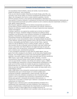 Coleção Emails Publicáveis - Parte I

do maravilhoso hotel da Bahia, relevos de Caribé, mural de Genaro,
prédio de Niemeyer, anos cinqüenta.
Tudo os sete dias do condão misterioso de Guido Araújo, pela 35a. vez,
reunindo o que há de melhor no cinema combatente de América Latina.
Algum dia conseguirei dar forma a estas notáveis questões, mas de
primeiro preciso arrumar o meu quintal. Há desperdício e desespero no
meu quintal. O cinema militante e combatente do Brasil está sendo deliberadamente destroçado por
esta irresponsável juventude que prefere seduzir-se com o sistema absurdo implantado no Brasil, o
tripé: globo/majors/governo.
Não há quem agüente o besteirol da telinha transportado pra telona. E
já não basta os tantos milhões que vocês dizem que cativam. Querem vir
disputar os milhares a quem servimos e de quem esperamos que repassem
nossas mensagens?
E porque o governo, ou os governos acabam por se tornar os maiores
inimigos da criação, mediante indignos fraseados de políticas falsas
impostas a seu bel prazer e que somente consistem na multiplicação de
guichês e formulários enquanto deixam escorrer a seiva desta
maravilhosa floresta de diversidade que é o cinema brasileiro, como
tudo do país a mais extraordinária reserva de biodiversidade do planeta.
E nem adianta, quando revejo colossos como o Rio Zona Norte, de Nelson
Pereira, antecipado pelo Sol Sobre a Lama, de Alex Viany, o genial
relato de vida da Marlene França ao Silvio Tendler, poder ver, acabei
não revendo, Um dia na Rampa, junto ao Paulino, que está melhor que
nunca e concordar com Otavio Bezerra em algum pé-sujo em que ele
insiste beber uma cerveja local, curiosamente conseguimos envelhecer
com a mesma cara, reconhecíveis portanto.
E nem conseguiria reproduzir os sete dias em papel algum, mas ao
gosto final meio amargo de uma Abaíra, ou de mais suave Itajubá,todas
brancas, nos mergulhos em oceano mas três braçadas esgotam-me os
pulmões, mas quero registrar outro bom momento que foi uma reunião da
ABD moços e nem muito, visitados por Silvio, Orlando, o incrível
aniversariante Thomaz Farkas, entre tantos de nosotros, e em que me
curvo ao que decide a maioria, mas divirjo em número e grau, a ABD é
uma entidade que representa o cinema independente combatente e não
pode servir de linha auxiliar do modelo de governo inexplicavelmente
patrocinado por um, o primeiro, governo de trabalhadores, em que são
estes os que são excluídos enquanto anda o poder de braço dado com o
imperialismo cultural.
Cabe à ABD liderar uma campanha nacional pela erradicação do filme
imperialista pois que é imoral sequer um centavo publico para
mantê-los invadindo e depredando o nosso mercado. Até que cada
brasileiro tenha três refeições completas ao dia e horizonte para
crescer e viver é intolerável que se permita o escoamento de nossas
divisas para garantir o banquete da pirataria internacional, e o
cinema tem a sua parte a cumprir que é detonar a ocupação do mercado
audiovisual em nossa terra.
Imaginem que a alavanca para o pseudocapitalismo brasileiro foi a
substituição das importações nos anos cinqüenta. Pois voltemos no
tempo e implantemos a substituição das importações no audiovisual, dos
festivais às tevês. E talvez algum dia eu consiga convencer os
exibidores a ganhar mais dinheiro com o produto nativo do que com essa

                                                                                              25
 