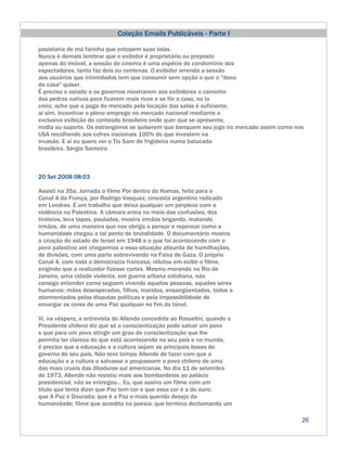 Coleção Emails Publicáveis - Parte I

pastelaria de má farinha que entopem suas telas.
Nunca é demais lembrar que o exibidor é proprietário ou preposto
apenas do imóvel, a sessão de cinema é uma espécie de condomínio dos
espectadores, tanto faz dois ou centenas. O exibidor arrenda a sessão
aos usuários que intimidados tem que consumir sem opção o que o "dono
da casa" quiser.
É preciso o estado e os governos mostrarem aos exibidores o caminho
das pedras nativas para ficarem mais ricos e se fôr o caso, no lo
creio, acho que a paga do mercado pela locação das salas é suficiente,
aí sim, incentivar o pleno emprego no mercado nacional mediante a
exclusiva exibição do conteúdo brasileiro onde quer que se apresente,
mídia ou suporte. Os estrangeiros se quiserem que banquem seu jogo no mercado assim como nos
USA recolhendo aos cofres nacionais 100% do que investem na
invasão. E aí eu quero ver o Tio Sam de frigideira numa batucada
brasileira. Sérgio Santeiro



20 Set 2008 08:03

Assisti na 35a. Jornada o filme Por dentro do Hamas, feito para o
Canal 4 da França, por Rodrigo Vasquez, cineasta argentino radicado
em Londres. É um trabalho que deixa qualquer um perplexo com a
violência na Palestina. A câmara entra no meio das confusões, dos
tiroteios, leva tapas, pauladas, mostra irmãos brigando, matando
irmãos, de uma maneira que nos obriga a pensar e repensar como a
humanidade chegou a tal ponto de brutalidade. O documentário mostra
a criação do estado de Israel em 1948 e o que foi acontecendo com o
povo palestino até chegarmos a essa situação absurda de humilhações,
de divisões, com uma parte sobrevivendo na Faixa de Gaza. O próprio
Canal 4, com toda a democracia francesa, relutou em exibir o filme,
exigindo que o realizador fizesse cortes. Mesmo morando no Rio de
Janeiro, uma cidade violenta, em guerra urbana cotidiana, não
consigo entender como seguem vivendo aquelas pessoas, aqueles seres
humanos; mães desesperadas, filhos, maridos, ensangüentados, todos a
atormentados pelas disputas políticas e pela impossibilidade de
enxergar as cores de uma Paz qualquer no fim do túnel.

Vi, na véspera, a entrevista do Allende concedida ao Rosselini, quando o
Presidente chileno diz que só a conscientização pode salvar um povo
e que para um povo atingir um grau de conscientização que lhe
permita ter clareza do que está acontecendo no seu país e no mundo,
é preciso que a educação e a cultura sejam as principais bases do
governo do seu país. Não teve tempo Allende de fazer com que a
educação e a cultura o salvasse e poupassem o povo chileno de uma
das mais crueis das ditaduras sul americanas. No dia 11 de setembro
de 1973, Allende não resistiu mais aos bombardeios ao palácio
presidencial, não se entregou... Eu, que assino um filme com um
título que tenta dizer que Paz tem cor e que essa cor é a do ouro;
que A Paz é Dourada; que é a Paz o mais querido desejo da
humanidade; filme que acredita na poesia; que termina declamando um

                                                                                           26
 