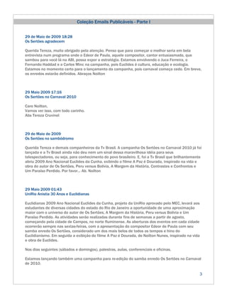 Coleção Emails Publicáveis - Parte I


29 de Maio de 2009 18:28
Os Sertões agradecem

Querida Tereza, muito obrigado pela atenção. Penso que para começar o melhor seria em bela
entrevista num programa onde o Edeor de Paula, aquele compositor, cantor entusiasmado, que
sambou para você lá na ABI, possa expor a estratégia. Estamos envolvendo o Juca Ferreira, o
Fernando Haddad e o Carlos Minc na campanha, pois Euclides é cultura, educação e ecologia.
Estamos no momento certo para o lançamento da campanha, pois carnaval começa cedo. Em breve,
os enredos estarão definidos. Abraços Noilton



29 Maio 2009 17:16
Os Sertões no Carnaval 2010

Caro Noilton,
Vamos ver isso, com todo carinho.
Abs Tereza Cruvinel



29 de Maio de 2009
Os Sertões no sambódromo

Querida Tereza e demais companheiros da Tv Brasil. A campanha Os Sertões no Carnaval 2010 já foi
lançada e a Tv Brasil ainda não deu nem um sinal dessa maravilhosa idéia para seus
telespectadores, ou seja, para conhecimento do povo brasileiro. E, foi a Tv Brasil que brilhantemente
abriu 2009 Ano Nacional Euclides da Cunha, exibindo o filme A Paz é Dourada, inspirado na vida e
obra do autor de Os Sertões, Peru versus Bolívia, A Margem da História, Contrastes e Confrontos e
Um Paraíso Perdido. Por favor... Ab. Noilton



29 Maio 2009 01:43
UniRio Anistia 30 Anos e Euclidianas

Euclidianas 2009 Ano Nacional Euclides da Cunha, projeto da UniRio aprovado pelo MEC, levará aos
estudantes de diversas cidades do estado do Rio de Janeiro a oportunidade de uma aproximação
maior com o universo do autor de Os Sertões, A Margem da História, Peru versus Bolívia e Um
Paraíso Perdido. As atividades serão realizadas durante fins de semanas a partir de agosto,
começando pela cidade de Campos, no norte fluminense. As aberturas dos eventos em cada cidade
ocorrerão sempre nas sextas-feiras, com a apresentação do compositor Edeor de Paula com seu
samba enredo Os Sertões, considerado um dos mais belos de todos os tempos e hino do
Euclidianismo. Em seguida a exibição do filme A Paz é Dourada, de Noilton Nunes, inspirado na vida
e obra de Euclides.

Nos dias seguintes (sábados e domingos), palestras, aulas, conferenciais e oficinas.

Estamos lançando também uma campanha para re-edição do samba enredo Os Sertões no Carnaval
de 2010.

                                                                                                     3
 