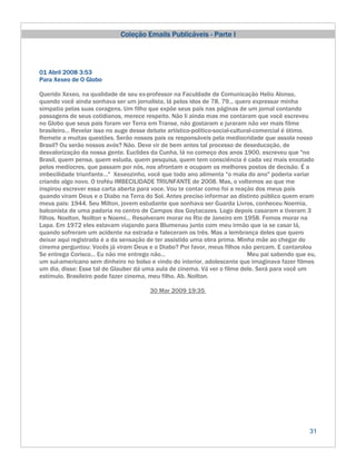 Coleção Emails Publicáveis - Parte I



01 Abril 2008 3:53
Para Xexeo de O Globo

Querido Xexeo, na qualidade de seu ex-professor na Faculdade de Comunicação Helio Alonso,
quando você ainda sonhava ser um jornalista, lá pelos idos de 78, 79... quero expressar minha
simpatia pelas suas coragens. Um filho que expõe seus pais nas páginas de um jornal contando
passagens de seus cotidianos, merece respeito. Não li ainda mas me contaram que você escreveu
no Globo que seus pais foram ver Terra em Transe, não gostaram e juraram não ver mais filme
brasileiro... Revelar isso no auge desse debate artístico-político-social-cultural-comercial é ótimo.
Remete a muitas questões. Serão nossos pais os responsáveis pela mediocridade que assola nosso
Brasil? Ou serão nossos avós? Não. Deve vir de bem antes tal processo de deseducação, de
desvalorização da nossa gente. Euclides da Cunha, lá no começo dos anos 1900, escreveu que "no
Brasil, quem pensa, quem estuda, quem pesquisa, quem tem consciência é cada vez mais enxotado
pelos medíocres, que passam por nós, nos afrontam e ocupam os melhores postos de decisão. É a
imbecilidade triunfante..." Xexeozinho, você que todo ano alimenta "o mala do ano" poderia variar
criando algo novo. O troféu IMBECILIDADE TRIUNFANTE de 2008. Mas, o voltemos ao que me
inspirou escrever essa carta aberta para voce. Vou te contar como foi a reação dos meus pais
quando viram Deus e o Diabo na Terra do Sol. Antes preciso informar ao distinto público quem eram
meus pais: 1944. Seu Milton, jovem estudante que sonhava ser Guarda Livros, conheceu Noemia,
balconista de uma padaria no centro de Campos dos Goytacazes. Logo depois casaram e tiveram 3
filhos. Noelton, Noilton e Noemi... Resolveram morar no Rio de Janeiro em 1958. Fomos morar na
Lapa. Em 1972 eles estavam viajando para Blumenau junto com meu irmão que ia se casar lá,
quando sofreram um acidente na estrada e faleceram os três. Mas a lembrança deles que quero
deixar aqui registrada é a da sensação de ter assistido uma obra prima. Minha mãe ao chegar do
cinema perguntou: Vocês já viram Deus e o Diabo? Por favor, meus filhos não percam. E cantarolou
Se entrega Corisco... Eu não me entrego não...                                  Meu pai sabendo que eu,
um sul-americano sem dinheiro no bolso e vindo do interior, adolescente que imaginava fazer filmes
um dia, disse: Esse tal de Glauber dá uma aula de cinema. Vá ver o filme dele. Será para você um
estímulo. Brasileiro pode fazer cinema, meu filho. Ab. Noilton.

                                         30 Mar 2009 19:35




                                                                                                    31
 