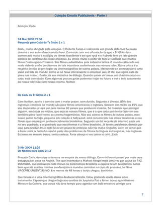 Coleção Emails Publicáveis - Parte I


Abraços, Cadu



24 Mar 2009 22:51
Resposta para Cadu da Tv Globo 1 x 1

Cadu, muito obrigado pela atenção. O Roberto Farias é realmente um grande defensor do nosso
cinema e nos entendemos muito bem. Concordo com sua afirmação de que a Tv Globo tem
aumentado muito a exibição de filmes brasileiros e sei que você e o Roberto tem de fato grande
parcela de contribuição nesse processo. Eu critico muito o poder de fogo e violência que muitos
filmes "estrangeiros" trazem. São filmes subsidiados pela indústria bélica. O mundo está cada vez
mais violento e não precisamos de tais incentivos audiovisuais nas nossas telas. Outra crítica é a
respeito de não se privilegiar as cinematografias de outros paises, oferecendo-se ao nosso povo uma
visão estreita do mundo, como se só fosse interessante o american way of life, que agora está de
pires nas mãos... Gostei da sua iniciativa de diálogo. Quando quiser vir tomar um chazinho aqui em
casa, está convidado. Com algumas poucas gotas podemos viajar no futuro e ver o belo casamento
da nossa televisão com nosso cinema. Noilton



De Cadu da Tv Globo 2 x 1

Caro Noilton, aceito o convite com o maior prazer, sem duvida. Segundo a Unesco, 85% dos
ingressos vendidos no mundo são para filmes americanos e ingleses. Sobram em média os 15% que
são disputados a tapa por pelo menos 60 paises que produzem cinema. Se tivermos que proteger
alguém, em todas as mídias, que seja os nossos filmes, que é o que cada país tenta fazer em seu
território para fazer frente ao cinema hegemônico. Não sou contra os filmes de outros paises, mas
nosso poder de fogo, pequeno em relação à hollywood, está concentrado nas obras brasileiras e nos
filmes que empregam preferencialmente brasileiros. Segundo um hit recente da internet, cada um
no seu quadrado, e o quadrado que escolhemos é o filme brasileiro. Já temos problemas demais por
aqui para produzi-los e exibi-los e um pouco de proteção não faz mal a ninguém, além de achar que
a bem vinda tv fechada resolve parte dos problemas de filmes de línguas estrangeiras, não inglesas.
Estamos no mesmo barco, tenha certeza. Forte abraço e vou cobrar o café...Cadu



3 Abr 2009 11:25
De Noilton para Cadu 2 x 2

Prezado Cadu, desculpe a demora no empate do nosso diálogo. Como informei passei por mais uma
desagradável cena na Ancine. Tive que incomodar o Manoel Rangel mais uma vez por causa do PAZ
DOURADA, que mofava há sete meses na Cinemateca Brasileira a espera de um laudozinho. Ainda
bem que ele aceitou minhas ponderações e mandou carimbar na capa do processo do filme
URGENTE URGENTISSIMO. Em menos de 48 horas o laudo chegou, bonitinho.

Que beleza é a vida cinematográfica desburocratizada. Estou gostando muito desse novo
tratamento. Espero que chegue logo aos ouvidos do Juquinha Paz e Amor, nosso queridíssimo
Ministro da Cultura, que ainda não teve tempo para agendar um belo encontro comigo para


                                                                                                  7
 