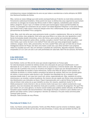 Coleção Emails Publicáveis - Parte I

entrelaçarmos nossas inteligências de uma vez por todas e acendermos a tocha olímpica do 2009
Ano Nacional Euclides da Cunha.

Mas, vamos ao nosso diálogo que está sendo acompanhado por 9 dentre as mais belas estrelas do
firmamento audiovisual brasileiro. Antes porém de tocar na defesa dos seus argumentos que tentam
amenizar os estragos da invasão dos filmes made in USA e ingleses, subsidiados pela industria
bélica, pergunto: O que é que a Tv Globo vai fazer para homenagear nosso querido Euclides da
Cunha, na passagem do centenário de sua morte? Um Globo Repórter? Reprisar a mini série Desejo,
que mostra mais o lado cama e mesa da relação entre Ana e Dilermando, do que os brilhantes
pensamentos do Euclides? Fica a pergunta.

Cadu. Mas, você não acha que esse panorama tende a mudar e rapidamente. Não sei se você tem
filhos e até netos, mas, pergunto: Você acha que seus filhos e ou netos vão viver igualzinho a nós?
Serão formatados desde criancinhas, como nós fomos, para aceitar sem pestanejar qualquer
filmeco que lhes empurrem pelos olhos, ouvidos, coração e mente? Você não acha que o povo, que
não é bobo, quer comer do bom e do melhor? Você não acha que essa programação regada a
violência, sangue, terror, ódio, preconceitos, faz mal a saúde? Não acha que um belo dia as forças
inteligentes dentro do Projac vão dizer uma basta a tudo isso, que afeta também suas próprias
vidas? Eu acredito que sim. Sou um otimista e pacifista de carteirinha. Aguardo resposta. Estamos
empatados 2 X 2 e com um chá e um café prometidos de cada lado. Bom fim de semana. Ab Noilton



6 Abr 2009 03:26
Cadu da Tv Globo 3 X 2

Caro Noilton, tenho um filho de 21 anos que estuda engenharia na França após
Ter sido bicampeão mundial de robótica tendo uma educação de país que trabalhavam e com
liberdade de ver Tv aberta a vontade. Assim como se acostumou a internet desde cedo. Não posso
dizer que ele é perfeito mas nunca se envolveu em brigas ou coisas que nos decepcionassem. Ou
seja, teve liberdade de escolha e boas referencias. Tenho uma filha de 18 que recém passou no
vestibular de direito e e minha melhor consultora de leitura de roteiros. Não erra um quando gosta
do roteiro e nunca ensinei nada técnico a ela. Também teve liberdade de ver e acessar o que
quisesse desde cedo. E, em casa tem canal cult, etnico, especializado,etc. Mas, assistem as séries
americanas e as novelas e séries brasileiras. No cinema vão por opção aos filmes mais comentados,
dos blockbusters aos indicados ao Oscar. Fiquei impressionado com a qtd de filmes indicados que
eles já tinham visto antes de eu que trabalho na área. Em resumo, assistiram muita Tv, Tv
Globo,acessaram muita internet e vão ao cinema muito mais que nos e sabem exatamente o que
gostam, mas nos cineastas não sabemos mais pois se perdeu o costume de perguntar. Por que? Por
que insistir em um único gênero, no drama social realista para público adulto elitizado. De 80 filmes
lançados quase metade são documentários e dos longas de ficção a maioria e para adultos com o
gênero que disse acima. Lanço a pergunta e devolvo as relativas a Tvs pois nossa conversa pode
começar pelo cinema.
Abração. Cadu Enviado de meu iPhone.



Para Cadu da Tv Globo: 3 x 3

Cadu, my friend, somos bem parecidos. Tenho um filho (Pedro) que fez cinema na Estácio, agora
termina Geografia na PUC e já me deu um neto (Francisco, 4 anos). Sou pai também da Nina, 22

                                                                                                    8
 