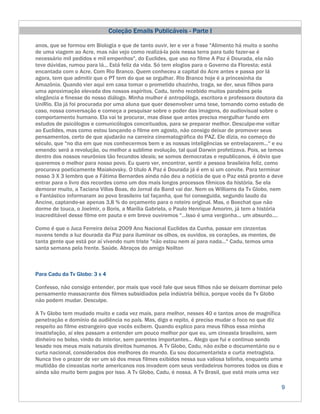 Coleção Emails Publicáveis - Parte I

anos, que se formou em Biologia e que de tanto ouvir, ler e ver a frase "Alimento há muito o sonho
de uma viagem ao Acre, mas não vejo como realizá-la pois nessa terra para tudo fazer-se é
necessário mil pedidos e mil empenhos", do Euclides, que uso no filme A Paz é Dourada, ela não
teve dúvidas, rumou para lá... Está feliz da vida. Só tem elogios para o Governo da Floresta; está
encantada com o Acre. Com Rio Branco. Quem conheceu a capital do Acre antes e passa por lá
agora, tem que admitir que o PT tem do que se orgulhar. Rio Branco hoje é a princesinha da
Amazônia. Quando vier aqui em casa tomar o prometido chazinho, traga, se der, seus filhos para
uma aproximação elevada dos nossos espíritos. Cadu, tenho recebido muitos parabéns pela
elegância e finesse do nosso diálogo. Minha mulher é antropóloga, escritora e professora doutora da
UniRio. Ela já foi procurada por uma aluna que quer desenvolver uma tese, tomando como estudo de
caso, nossa conversação e começa a pesquisar sobre o poder das imagens, do audiovisual sobre o
comportamento humano. Ela vai te procurar, mas disse que antes precisa mergulhar fundo em
estudos de psicólogos e comunicólogos conceituados, para se preparar melhor. Desculpe-me voltar
ao Euclides, mas como estou lançando o filme em agosto, não consigo deixar de promover seus
pensamentos, certo de que ajudarão na carreira cinematográfica do PAZ. Ele dizia, no começo do
século, que "no dia em que nos conhecermos bem e as nossas inteligências se entrelaçarem..." e eu
emendo: será a revolução, ou melhor a sublime evolução, tal qual Darwin profetizava. Pois, se temos
dentro dos nossos neurônios tão fecundos ideais; se somos democratas e republicanos, é óbvio que
queremos o melhor para nosso povo. Eu quero ver, encontrar, sentir a pessoa brasileira feliz, como
procurava poeticamente Maiakovsky. O título A Paz é Dourada já é em si um convite. Para terminar
nosso 3 X 3 lembro que a Fátima Bernardes ainda não deu a notícia de que o Paz está pronto e deve
entrar para o livro dos recordes como um dos mais longos processos fílmicos da história. Se ela
demorar muito, a Taciana Villas Boas, do Jornal da Band vai dar. Nem os Williams da Tv Globo, nem
o Fantástico informaram ao povo brasileiro tal façanha, que foi conseguida, segundo laudo da
Ancine, captando-se apenas 3,8 % do orçamento para o roteiro original. Mas, o Boechat que não
dorme de touca, o Joelmir, o Boris, a Marília Gabriela, o Paulo Henrique Amorim, já tem a história
inacreditável desse filme em pauta e em breve ouviremos "...Isso é uma vergonha... um absurdo....

Como é que o Juca Ferreira deixa 2009 Ano Nacional Euclides da Cunha, passar em cinzentas
nuvens tendo a luz dourada da Paz para iluminar os olhos, os ouvidos, os corações, as mentes, de
tanta gente que está por aí vivendo num triste "não estou nem aí para nada..." Cadu, temos uma
santa semana pela frente. Saúde. Abraços do amigo Noilton



Para Cadu da Tv Globo: 3 x 4

Confesso, não consigo entender, por mais que você fale que seus filhos não se deixam dominar pelo
pensamento massacrante dos filmes subsidiados pela indústria bélica, porque vocês da Tv Globo
não podem mudar. Desculpe.

A Tv Globo tem mudado muito e cada vez mais, para melhor, nesses 40 e tantos anos de magnífica
penetração e domínio da audiência no país. Mas, digo e repito, é preciso mudar o foco no que diz
respeito ao filme estrangeiro que vocês exibem. Quando explico para meus filhos essa minha
insatisfação, aí eles passam a entender um pouco melhor por que eu, um cineasta brasileiro, sem
dinheiro no bolso, vindo do interior, sem parentes importantes... Alego que fui e continuo sendo
lesado nos meus mais naturais direitos humanos. A Tv Globo, Cadu, não exibe o documentário ou o
curta nacional, considerados dos melhores do mundo. Eu sou documentarista e curta metragista.
Nunca tive o prazer de ver um só dos meus filmes exibidos nessa sua valiosa telinha, enquanto uma
multidão de cineastas norte americanos nos invadem com seus verdadeiros horrores todos os dias e
ainda são muito bem pagos por isso. A Tv Globo, Cadu, é nossa. A Tv Brasil, que está mais uma vez

                                                                                                   9
 