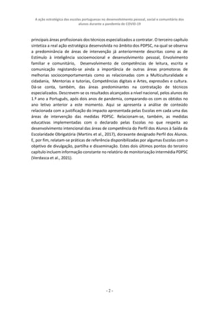 A ação estratégica das escolas portuguesas no desenvolvimento pessoal, social e comunitário dos
alunos durante a pandemia de COVID-19
- 2 -
principais áreas profissionais dos técnicos especializados a contratar. O terceiro capítulo
sintetiza a real ação estratégica desenvolvida no âmbito dos PDPSC, na qual se observa
a predominância de áreas de intervenção já anteriormente descritas como as de
Estímulo à inteligência socioemocional e desenvolvimento pessoal, Envolvimento
familiar e comunitário, Desenvolvimento de competências de leitura, escrita e
comunicação registando-se ainda a importância de outras áreas promotoras de
melhorias sociocomportamentais como as relacionadas com a Multiculturalidade e
cidadania, Mentorias e tutorias, Competências digitais e Artes, expressões e cultura.
Dá-se conta, também, das áreas predominantes na contratação de técnicos
especializados. Descrevem-se os resultados alcançados a nível nacional, pelos alunos do
1.º ano a Português, após dois anos de pandemia, comparando-os com os obtidos no
ano letivo anterior a este momento. Aqui se apresenta a análise de conteúdo
relacionada com a justificação do impacto apresentada pelas Escolas em cada uma das
áreas de intervenção das medidas PDPSC. Relacionam-se, também, as medidas
educativas implementadas com o declarado pelas Escolas no que respeita ao
desenvolvimento intencional das áreas de competência do Perfil dos Alunos à Saída da
Escolaridade Obrigatória (Martins et al., 2017), doravante designado Perfil dos Alunos.
E, por fim, relatam-se práticas de referência disponibilizadas por algumas Escolas com o
objetivo de divulgação, partilha e disseminação. Estes dois últimos pontos do terceiro
capítulo incluem informação constante no relatório de monitorização intermédia PDPSC
(Verdasca et al., 2021).
 